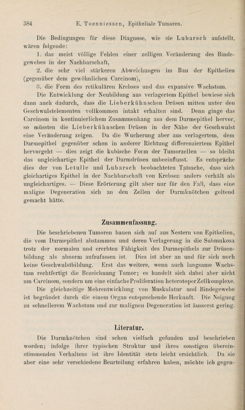 Die Bedingungen für diese Diagnose, wie sie Lubarsch aufstellt, wären folgende: 1. das meist völlige Fehlen einer zelligen Veränderung des Binde¬ gewebes in der Nachbarschaft, 2. die sehr viel stärkeren Abweichungen im Bau der Epithelien (gegenüber dem gewöhnlichen Carcinom), 3. die Form des retikulären Krebses und das expansive Wachstum. Die Entwicklung der Neubildung aus verlagertem Epithel bewiese sich dann auch dadurch, dass die Li eberkühn sehen Drüsen mitten unter den Geschwulstelementen vollkommen intakt erhalten sind. Denn ginge das Carcinom in kontinuierlichem Zusammenhang aus dem Darmepithel hervor, so müssten die Li ober kühn sehen Drüsen in der Nähe der Geschwulst eine Veränderung zeigen. Da die Wucherung aber aus verlagertem, dem Darmepithel gegenüber schon in anderer Richtung differenziertem Epithel hervorgeht — dies zeigt die kubische Form der Tumorzellen — so bleibt das ungleichartige Epithel der Darmdrüsen unbeeinflusst. Es entspräche dies der von Le tu Ile und Lubarsch beobachteten Tatsache, dass sich gleichartiges Epithel in der Nachbarschaft von Krebsen anders verhält als ungleichartiges. — Diese Erörterung gilt aber nur für den Fall, dass eine maligne Degeneration sich an den Zellen der Darmknötchen geltend gemacht hätte. Zusammenfassung. Die beschriebenen Tumoren bauen sich auf aus Nestern von Epithelien, die vom Darmepithel abstammen und deren Verlagerung in die Submukosa trotz der normalen und ererbten Fähigkeit des Darmepithels zur Drüsen¬ bildung als abnorm aufzufassen ist. Dies ist aber an und für sich noch keine Geschwulstbildung. Erst das weitere, wenn auch langsame Wachs¬ tum rechtfertigt die Bezeichnung Tumor; es handelt sich dabei aber nicht um Carcinom, sondern um eine einfache Proliferation lieterotoperZellkomplexe. Die gleichzeitige Mehrentwicklung von Muskulatur und Bindegewebe ist begründet durch die einem Organ entsprechende Herkunft. Die Neigung zu schnellerem Wachstum und zur malignen Degeneration ist äusserst gering. Literatur. Die Darmknötchen sind schon vielfach gefunden und beschrieben worden; infolge ihrer typischen Struktur und ihres sonstigen überein¬ stimmenden Verhaltens ist ihre Identität stets leicht ersichtlich. Da sie aber eine sehr verschiedene Beurteilung erfahren haben, möchte ich gegen-