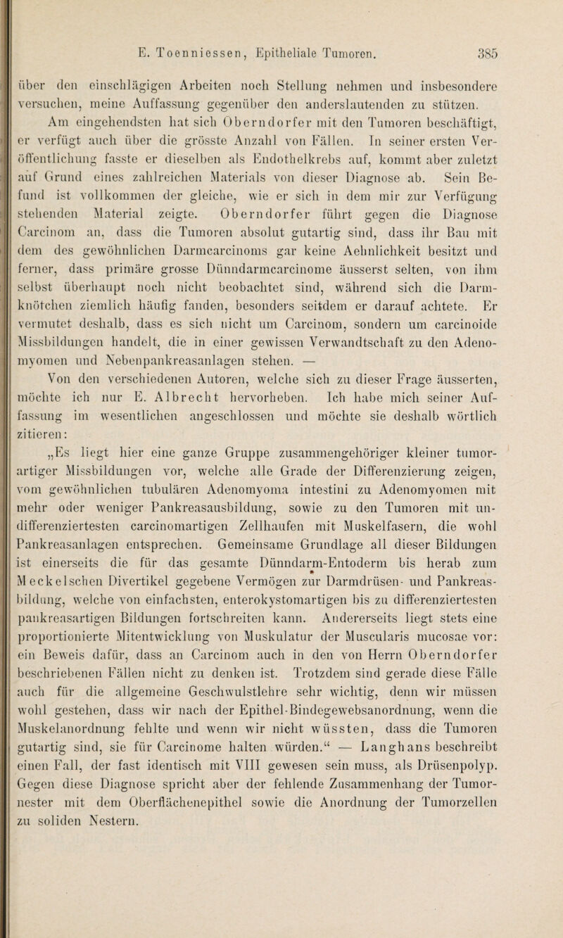 über den einschlägigen Arbeiten noch Stellung nehmen und insbesondere versuchen, meine Auffassung gegenüber den anderslautenden zu stützen. Am eingehendsten hat sich Oberndorfer mit den Tumoren beschäftigt, er verfügt auch über die grösste Anzahl von Fällen. In seiner ersten Ver¬ öffentlichung fasste er dieselben als Endothelkrebs auf, kommt aber zuletzt auf Grund eines zahlreichen Materials von dieser Diagnose ab. Sein Be¬ fund ist vollkommen der gleiche, wie er sich in dem mir zur Verfügung stehenden Material zeigte. Oberndorfer führt gegen die Diagnose Careinom an, dass die Tumoren absolut gutartig sind, dass ihr Bau mit dem des gewöhnlichen Darmcarcinoms gar keine Aehnlichkeit besitzt und ferner, dass primäre grosse Dünndarmcarcinome äusserst selten, von ihm selbst überhaupt noch nicht beobachtet sind, während sich die Darm¬ knötchen ziemlich häufig fanden, besonders seitdem er darauf achtete. Er vermutet deshalb, dass es sich nicht um Carcinom, sondern um carcinoide Missbildungen handelt, die in einer gewissen Verwandtschaft zu den Adeno- myomen und Nebenpankreasanlagen stehen. — Von den verschiedenen Autoren, welche sich zu dieser Frage äusserten, möchte ich nur E. Al brecht hervorheben. Ich habe mich seiner Auf¬ fassung im wesentlichen angeschlossen und möchte sie deshalb wörtlich zitieren: „Es liegt hier eine ganze Gruppe zusammengehöriger kleiner tumor¬ artiger Missbildungen vor, welche alle Grade der Differenzierung zeigen, vom gewöhnlichen tubulären Adenomyoma intestini zu Adenomyomen mit mehr oder weniger Pankreasausbildung, sowie zu den Tumoren mit un- differenziertesten carcinomartigen Zellhaufen mit Muskelfasern, die wohl Pankreasanlagen entsprechen. Gemeinsame Grundlage all dieser Bildungen ist einerseits die für das gesamte Dünndarm-Entoderm bis herab zum Meckelschen Divertikel gegebene Vermögen zur Darmdrüsen- und Pankreas¬ bildung, welche von einfachsten, enterokystomartigen bis zu differenziertesten pankreasartigen Bildungen fortschreiten kann. Andererseits liegt stets eine proportionierte Mitentwicklung von Muskulatur der Muscularis mucosae vor: ein Beweis dafür, dass an Carcinom auch in den von Herrn Oberndorfer beschriebenen Fällen nicht zu denken ist. Trotzdem sind gerade diese Fälle auch für die allgemeine Geschwulstlehre sehr wichtig, denn wir müssen wohl gestehen, dass wir nach der Epithel-Bindegewebsanordnung, wenn die Muskelanordnung fehlte und wenn wir nicht wüssten, dass die Tumoren gutartig sind, sie für Oarcinome halten würden.“ — Langhans beschreibt einen Fall, der fast identisch mit VIII gewesen sein muss, als Drüsenpolyp. Gegen diese Diagnose spricht aber der fehlende Zusammenhang der Tumor¬ nester mit dem Oberflächenepithel sowie die Anordnung der Tumorzellen zu soliden Nestern.