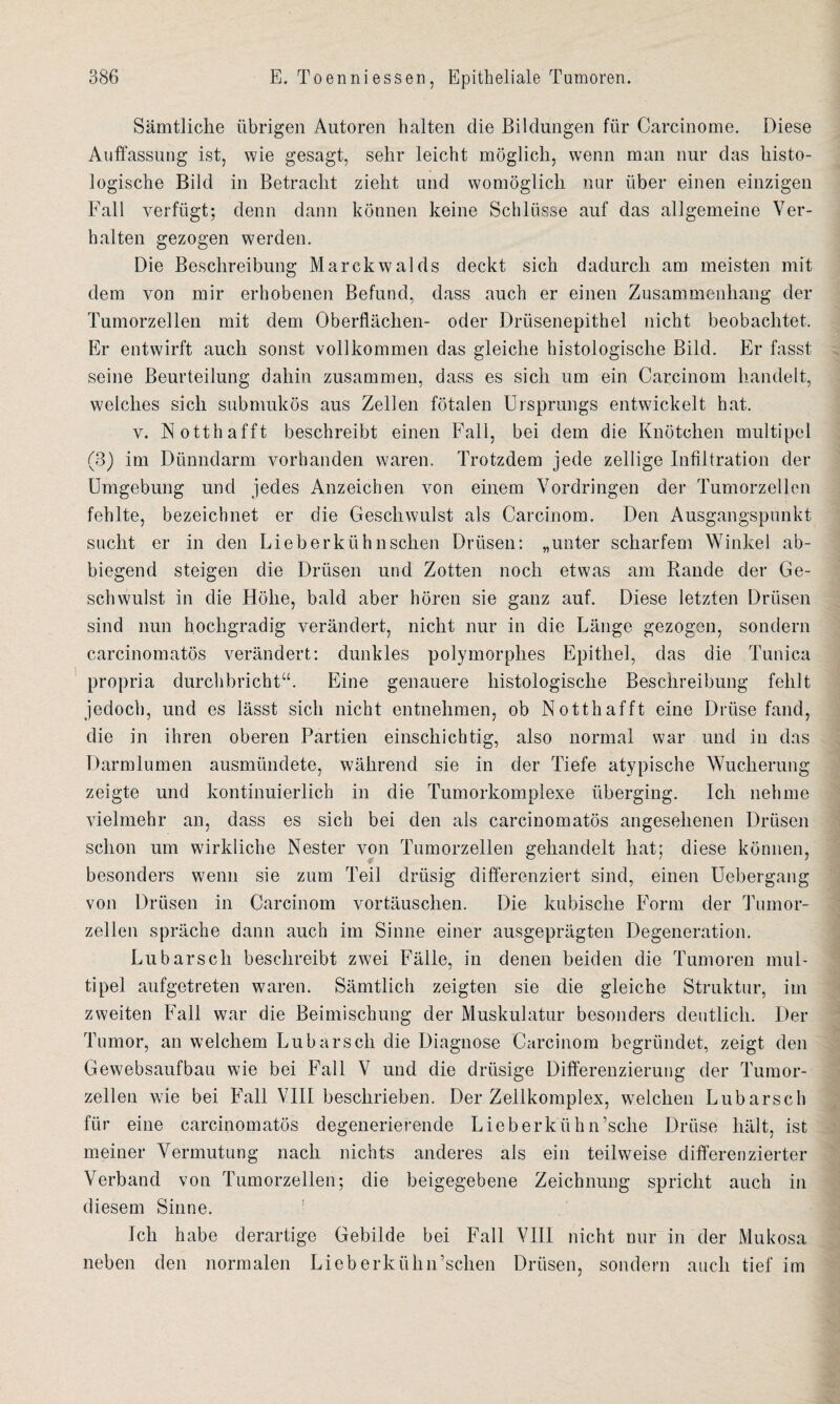 Sämtliche übrigen Autoren halten die Bildungen für Carcinome. Diese Auffassung ist, wie gesagt, sehr leicht möglich, wenn man nur das histo¬ logische Bild in Betracht zieht und womöglich nur über einen einzigen Fall verfügt; denn dann können keine Schlüsse auf das allgemeine Ver¬ halten gezogen werden. Die Beschreibung Marckwalds deckt sich dadurch am meisten mit dem von mir erhobenen Befund, dass auch er einen Zusammenhang der Tumorzellen mit dem Oberflächen- oder Drüsenepithel nicht beobachtet. Er entwirft auch sonst vollkommen das gleiche histologische Bild. Er fasst seine Beurteilung dahin zusammen, dass es sich um ein Carcinom handelt, welches sich submukös aus Zellen fötalen Ursprungs entwickelt hat. v. Notthafft beschreibt einen Fall, bei dem die Knötchen multipel (3) im Dünndarm vorhanden waren. Trotzdem jede zellige Infiltration der Umgebung und jedes Anzeichen von einem Vordringen der Tumorzellen fehlte, bezeichnet er die Geschwulst als Carcinom. Den Ausgangspunkt sucht er in den Lieb erkühn sehen Drüsen: „unter scharfem Winkel ab¬ biegend steigen die Drüsen und Zotten noch etwas am Rande der Ge¬ schwulst in die Höhe, bald aber hören sie ganz auf. Diese letzten Drüsen sind nun hochgradig verändert, nicht nur in die Länge gezogen, sondern carcinomatös verändert: dunkles polymorphes Epithel, das die Tunica propria durchbricht“. Eine genauere histologische Beschreibung fehlt jedoch, und es lässt sich nicht entnehmen, ob Notthafft eine Drüse fand, die in ihren oberen Partien einschichtig, also normal war und in das Darmlumen ausmündete, während sie in der Tiefe atypische Wucherung zeigte und kontinuierlich in die Tumorkomplexe überging. Ich nehme vielmehr an, dass es sich bei den als carcinomatös angesehenen Drüsen schon um wirkliche Nester von Tumorzellen gehandelt hat; diese können, besonders wenn sie zum Teil drüsig differenziert sind, einen Uebergang von Drüsen in Carcinom vortäuschen. Die kubische Form der Tumor¬ zellen spräche dann auch im Sinne einer ausgeprägten Degeneration. Lu bars cli beschreibt zwei Fälle, in denen beiden die Tumoren mul¬ tipel aufgetreten waren. Sämtlich zeigten sie die gleiche Struktur, im zweiten Fall war die Beimischung der Muskulatur besonders deutlich. Der Tumor, an welchem Lu barsch die Diagnose Carcinom begründet, zeigt den Gewebsaufbau wie bei Fall V und die drüsige Differenzierung der Tumor¬ zellen wie bei Fall VIII beschrieben. Der Zellkomplex, welchen Lubarsch für eine carcinomatös degenerierende Lieberkühn’sclie Drüse hält, ist meiner Vermutung nach nichts anderes als ein teilweise differenzierter Verband von Tumorzellen; die beigegebene Zeichnung spricht auch in diesem Sinne. Ich habe derartige Gebilde bei Fall VIII nicht nur in der Mukosa neben den normalen Lieberkühn’schen Drüsen, sondern auch tief im