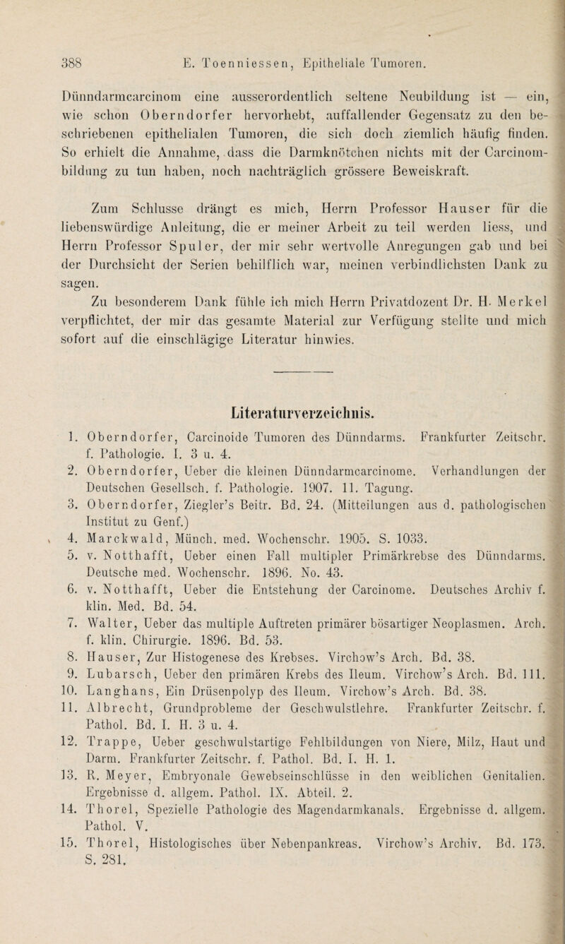 Dünndarmcarcinom eine ausserordentlich seltene Neubildung ist — ein, wie schon Oberndorfer hervorhebt, auffallender Gegensatz zu den be¬ schriebenen epithelialen Tumoren, die sich doch ziemlich häufig finden. So erhielt die Annahme, dass die Darmknötchen nichts mit der Carcinom- bildnng zu tun haben, noch nachträglich grössere Beweiskraft. Zum Schlüsse drängt es mich, Herrn Professor Hauser für die liebenswürdige Anleitung, die er meiner Arbeit zu teil werden liess, und Herrn Professor Spuler, der mir sehr wertvolle Anregungen gab und bei der Durchsicht der Serien behilflich war, meinen verbindlichsten Dank zu sagen. Zu besonderem Dank fühle ich mich Herrn Privatdozent Dr. H- Merkel verpflichtet, der mir das gesamte Material zur Verfügung stellte und mich sofort auf die einschlägige Literatur hinwies. Literaturverzeichnis. 1. Oberndorfer, Carcinoide Tumoren des Dünndarms. Frankfurter Zeitschr. f. Pathologie. I. 3 u. 4. 2. Oberndorfer, Ueber die kleinen Dünndarmcarcinome. Verhandlungen der Deutschen Gesellsch. f. Pathologie. 1907. 11. Tagung. 3. Oberndorfer, Ziegler’s Beitr. Bd. 24. (Mitteilungen aus d. pathologischen Institut zu Genf.) 4. Marckwald, Münch, med. Wochenschr. 1905. S. 1033. 5. v. Notthafft, Ueber einen Fall multipler Primärkrebse des Dünndarms. Deutsche med. Wochenschr. 1896. No. 43. 6. v. Notthafft, Ueber die Entstehung der Carcinome. Deutsches Archiv f. klin. Med. Bd. 54. 7. Walter, Ueber das multiple Auftreten primärer bösartiger Neoplasmen. Arch. f. klin. Chirurgie. 1896. Bd. 53. 8. Hauser, Zur Histogenese des Krebses. Virchow’s Arch. Bd. 38. 9. Lubarsch, Ueber den primären Krebs des Ileum. Virchow’s Arch. Bd. 111. 10. Langhaus, Ein Drüsenpolyp des Ileum. Virchow’s Arch. Bd. 38. 11. Alb recht, Grundprobleme der Geschwulstlehre. Frankfurter Zeitschr. f. Pathol. Bd. I. H. 3 u. 4. 12. Trappe, Ueber geschwulstartige Fehlbildungen von Niere, Milz, Haut und Darm. Frankfurter Zeitschr. f. Pathol. Bd. I. H. 1. 13. R. Meyer, Embryonale Gewebseinschlüsse in den weiblichen Genitalien. Ergebnisse d. allgem. Pathol. IX. Abteil. 2. 14. Thorei, Spezielle Pathologie des Magendarmkanals. Ergebnisse d. allgem. Pathol. V. 15. Thorei, Histologisches über Nebenpankreas. Virchow’s Archiv. Bd. 173. S, 281,