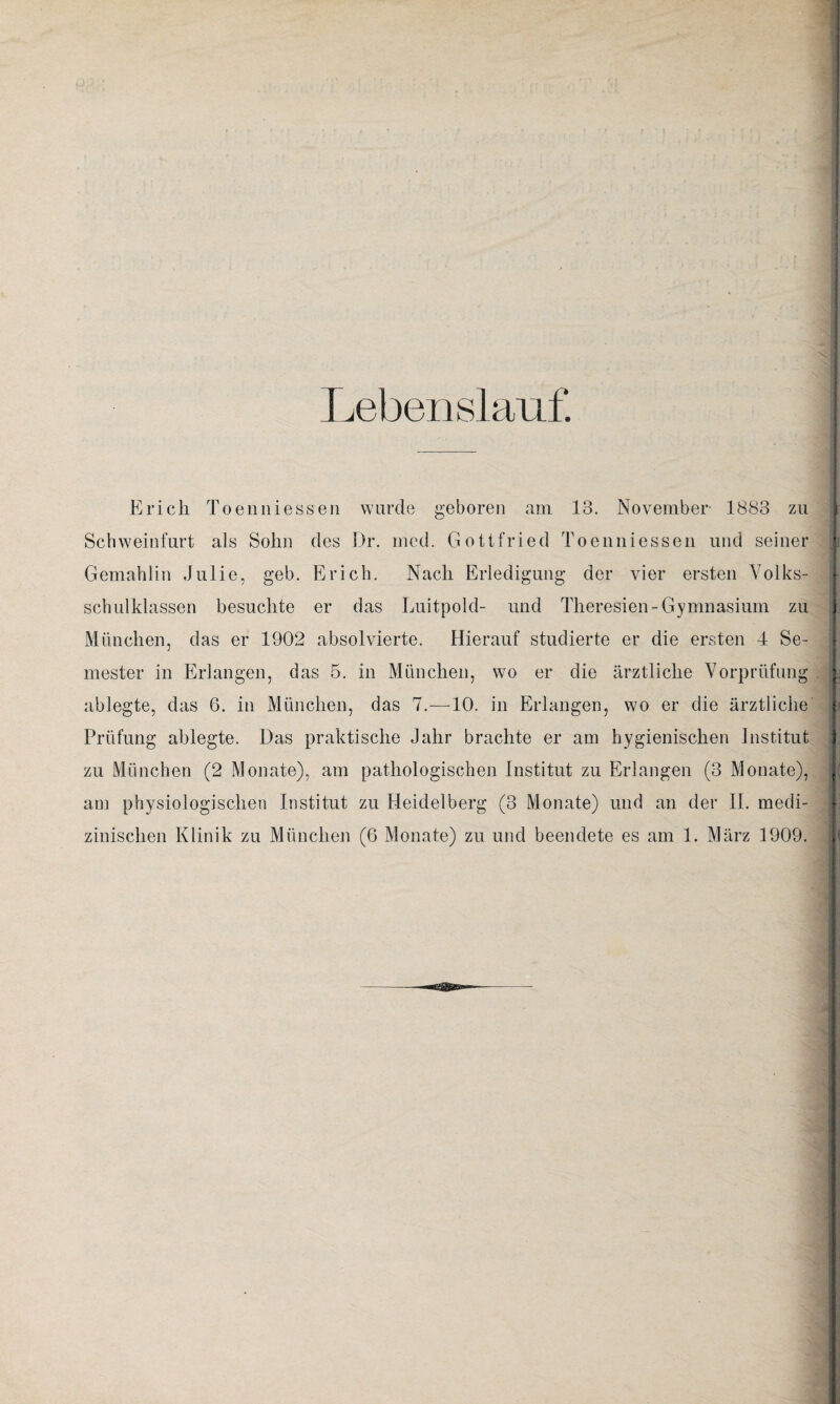 Lebenslauf. Erich Toenniessen wurde geboren am 13. November- 1883 zu Schweinfurt als Sohn des Dr. med. Gottfried Toenniessen und seiner Gemahlin Julie, geb. Erich. Nach Erledigung der vier ersten Volks¬ schulklassen besuchte er das Luitpold- und Theresien-Gymnasium zu i München, das er 1902 absolvierte. Hierauf studierte er die ersten 4 Se¬ mester in Erlangen, das 5. in München, wo er die ärztliche Vorprüfung | ablegte, das 6. in München, das 7.—10. in Erlangen, wo er die ärztliche | Prüfung ablegte. Das praktische Jahr brachte er am hygienischen Institut j zu München (2 Monate), am pathologischen Institut zu Erlangen (3 Monate), j am physiologischen Institut zu Heidelberg (3 Monate) und an der II. medi¬ zinischen Klinik zu München (6 Monate) zu und beendete es am 1. März 1909.