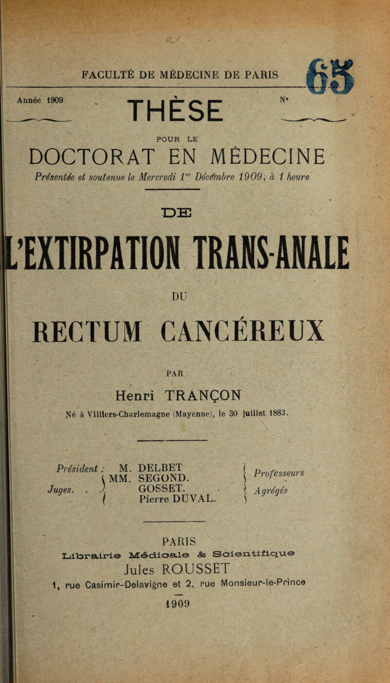 Année 1909 ■ ■ JL ^ » N° POUR LE DOCTORAT EN MÉDECINE Présentée et soutenue le Mercredi 1er Décembre 1909, à 1 heure .EXTIRPATION TRANSANALE DU RECTUM CANCÉREUX PAR Henri TRANÇON Né à Villiers-Charlemagne (Mayenne), le 30 juillet 1883. Président : M. DELBET t MM. SEGOND. Juqes. . .< GOSSET. f Pierre DU VAL. Professeurs Agrégés PARIS Liitoretir*!© 3i»ÆôcLioa*l© «Sc SoisntiflcLm© Jules ROUSSET 1, rue Casimir-Delavigne et 2, rue Monsieur-le-Prince 1909