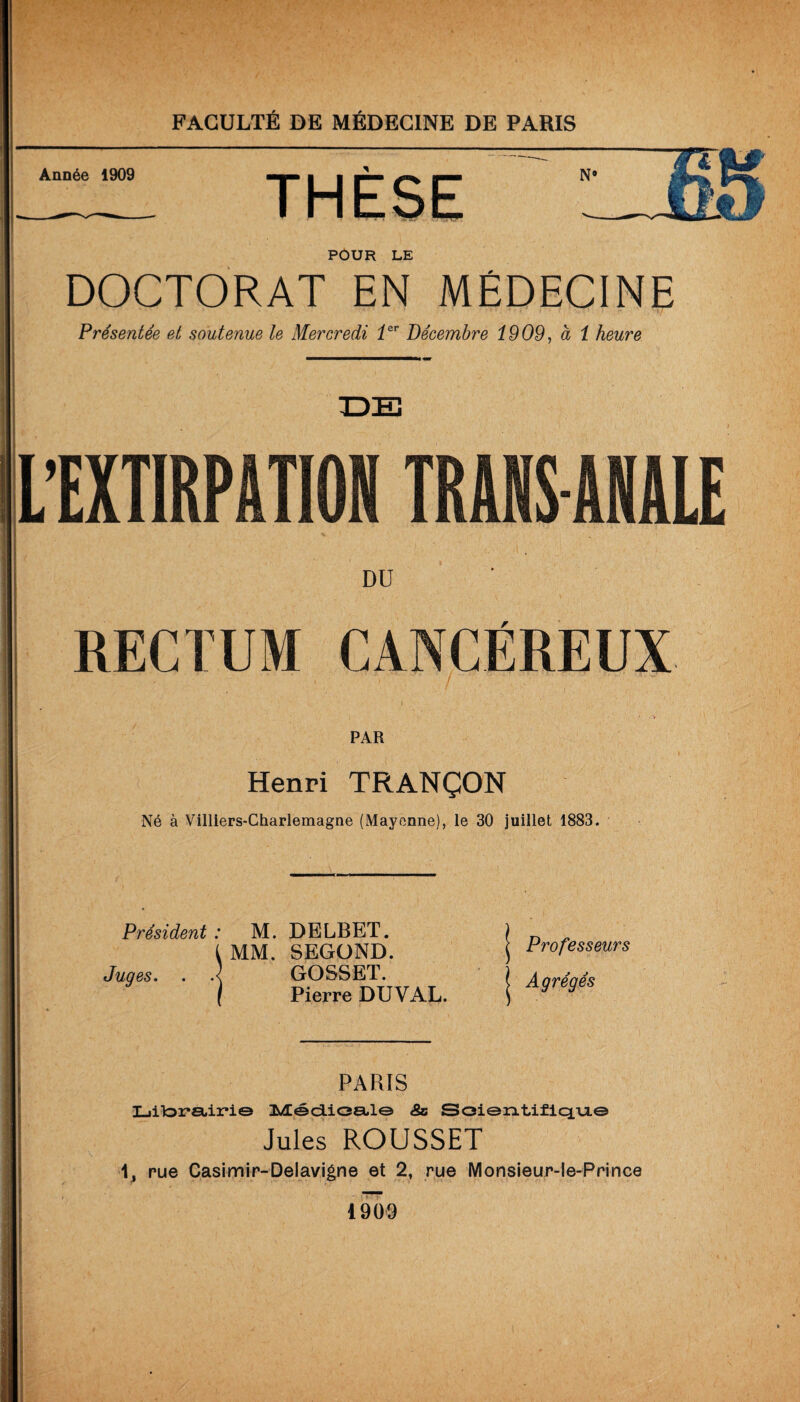 Année 1909 POUR LE DOCTORAT EN MÉDECINE Présentée et soutenue le Mercredi 1er Décembre 1909, à 1 heure L’EXTIRPATION TRANS ANALE DU ' RECTUM CANCÉREUX . PAR Henri TRANÇON Né à Villiers-Charlemagne (Mayenne), le 30 juillet 1883. Président : M. DELBET. (MM. SEGOND. Juges. . .< GOSSET. Pierre DUYAL. Professeurs Agrégés PARIS LiitoraLirie 3sÆédioa,l© <So Soientiflqu.© Jules ROUSSET