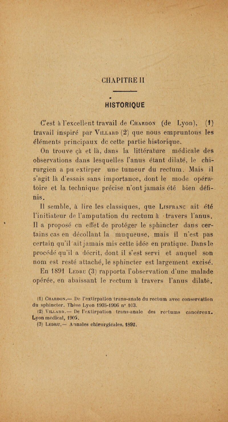 HISTORIQUE C’est à l'excellent travail de Chardon (de Lyon), (1) travail inspiré par Villard (2) que nous empruntons les éléments principaux de cette partie historique. On trouve cà et là, dans la littérature médicale des observations dans lesquelles l’anus étant dilaté, le chi¬ rurgien a pu extirper une tumeur du rectum. Mais il s’agit là d’essais sans importance, dont le mode opéra¬ toire et la technique précise n’ont jamais été bien défi¬ nis. Il semble, à lire les classiques, que Ltsfranc ait été l’initiateur de l’amputation du rectum à -travers l'anus. Il a proposé en effet de protéger le sphincter dans cer¬ tains cas en décollant la muqueuse, mais il n’est pas certain qu’il ait jamais mis cette idée en pratique. Dans le procédé qu’il a décrit, dont il s’est servi et auquel son nom est resté attaché, le sphincter est largement excisé. En 1891 Ledru (3) rapporta l’observation d'une malade opérée, en abaissant le rectum à travers l’anus dilaté. (1) Chardon.— De l'extirpation trans-anale du rectum avec conservation du sphincter. Thèse Lyon 1905-1906 n° 103. (2) Villaro.— De l'extirpation trans-anale des rectums cancéreux. Lyon médical, 1905.