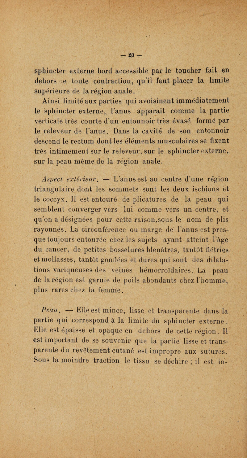 sphincter externe bord accessible par le toucher fait en dehors e toute contraction, qu’il faut placer la limite supérieure de la région anale. Ainsi limité aux parties qui avoisinent immédiatement le sphincter externe, l’anus apparaît comme la partie verticale très courte d’un entonnoir très évasé formé par le releveur de l’anus. Dans la cavité de son entonnoir descend le rectum dont les éléments musculaires se fixent très intimement sur le releveur, sur le sphincter externe, sur la peau môme de la région anale. Aspect extérieur. — L’anus est au centre d’une région triangulaire dont les sommets sont les deux ischions et le coccyx. 11 est entouré de plicatures de la peau qui semblent converger vers lui comme vers un centre, et qu’on a désignées pour cette raison,sous le nom de plis rayonnés. La circonférence ou marge de l’anus est pres¬ que toujours entourée chez les sujets ayant atteint l’âge du cancer, de petites bosselures bleuâtres, tantôt flétries et mollasses, tantôt gonlïées et dures qui sont des dilata¬ tions variqueuses des veines hémorroïdaires. La peau de la région est garnie de poils abondants chez l’homme, plus rares chez la femme. Peau. — Elle est mince, lisse et transparente dans la partie qui correspond à la limite du sphincter externe. Elle est épaisse et opaque en dehors de cette région. Il est important de se souvenir que la partie lisse et trans¬ parente du revêtement cutané est impropre aux sutures. Sous la moindre traction le tissu se déchire ; il est in-