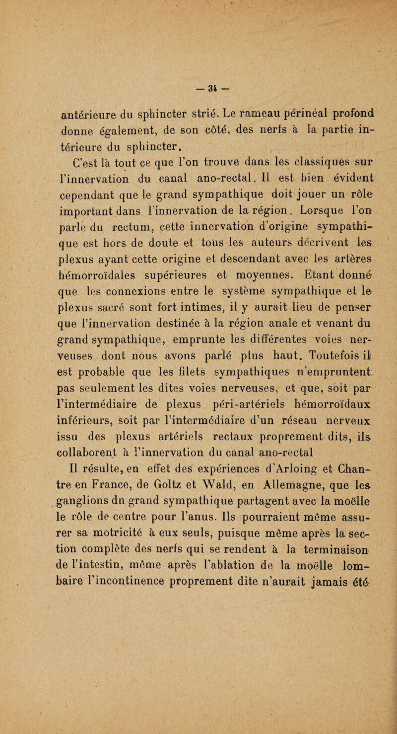 antérieure du sphincter strié. Le rameau périnéal profond donne également, de son côté, des nerts à la partie in¬ térieure du sphincter. C’est là tout ce que l’on trouve dans les classiques sur l’innervation du canal ano-rectal. Il est bien évident cependant que le grand sympathique doit jouer un rôle important dans l’innervation de la région . Lorsque l’on parle du rectum, cette innervation d’origine sympathi¬ que est hors de doute et tous les auteurs décrivent les plexus ayant cette origine et descendant avec les artères hémorroïdales supérieures et moyennes. Etant donné que les connexions entre le système sympathique et le plexus sacré sont fort intimes, il y aurait lieu de penser que l’innervation destinée à la région anale et venant du grand sympathique, emprunte les différentes voies ner¬ veuses dont nous avons parié plus haut. Toutefois il est probable que les filets sympathiques n’empruntent pas seulement les dites voies nerveuses, et que, soit par l’intermédiaire de plexus péri-artériels hémorroïdaux inférieurs, soit par l’intermédiaire d’un réseau nerveux issu des plexus artériels rectaux proprement dits, ils collaborent à l’innervation du canal ano-rectal Il résulte, en effet des expériences d’Arloing et Chan¬ tre en France, de Goltz et Wald, en Allemagne, que les ganglions dn grand sympathique partagent avec la moelle le rôle de centre pour l’anus. Ils pourraient même assu¬ rer sa motricité à eux seuls, puisque même après la sec¬ tion complète des nerfs qui se rendent à la terminaison de l’intestin, même après l’ablation de la moelle lom¬ baire l’incontinence proprement dite n’aurait jamais été