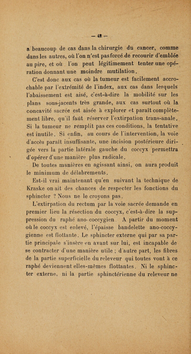 — 4Î — a beaucoup de cas dans la chirurgie du cancer, comme dans les autres, où l’on n'est pas forcé de recourir d’emblée au pire, et où l’on peut légitimement tenter une opé¬ ration donnant une moindre mutilation. C’est donc aux cas où la tumeur est facilement accro- chable par l’extrémité de l’index, aux cas dans lesquels l’abaissement est aisé, c’est-à-dire la mobilité sur les plans sous-jacents très grande, aux cas surtout où la concavité sacrée est aisée à explorer et paraît complète¬ ment libre, qu’il faut réserver l’extirpation trans-anale. Si la tumeur ne remplit pas ces conditions, la tentative est inutile. Si enfin, au cours de l'intervention, la voie gée vers la partie latérale gauche du coccyx permettra d’opérer d’une manière plus radicale. De toutes manières en agissant ainsi, on aura produit le minimum de délabrements. Est-il vrai maintenant qu’en suivant la technique de Kraske on ait des chances de respecter les fonctions du sphincter ? Nous ne le croyons pas. L’extirpation du rectum par la voie sacrée demande en premier lieu la résection du coccyx, c’est-à-dire la sup¬ pression du raphé ano-coccygien. A partir du moment où le coccyx est enlevé, l’épaisse bandelette ano-coccy- gienne est flottante. Le sphincter externe qui par sa par¬ tie principale s’insère en avant sur lui, est incapable de se contracter d’une manière utile ; d'autre part, les fibres de la partie superficielle du releveur qui toutes vont à ce raphé deviennent elles-mêmes flottantes. Ni le sphinc¬ ter externe, ni la partie sphinctérienne du releveur ne