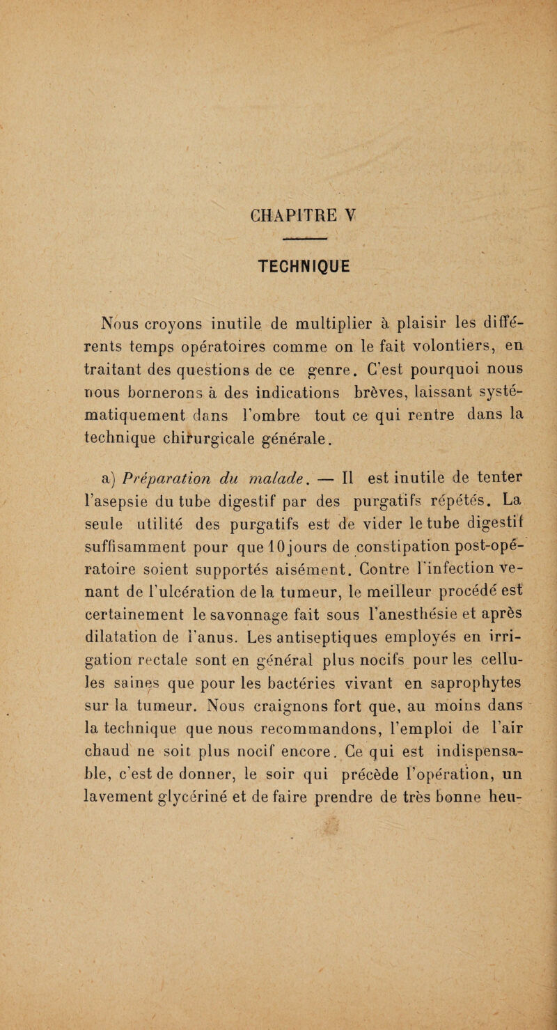 TECHNIQUE Nous croyons inutile de multiplier à plaisir les diffé¬ rents temps opératoires comme on le fait volontiers, en traitant des questions de ce genre. C’est pourquoi nous nous bornerons à des indications brèves, laissant systé¬ matiquement dans l’ombre tout ce qui rentre dans la technique chirurgicale générale. a) Préparation du malade. — Il est inutile de tenter l’asepsie du tube digestif par des purgatifs répétés. La seule utilité des purgatifs est de vider le tube digestif suffisamment pour quelOjours de constipation post-opé¬ ratoire soient supportés aisément. Contre l'infection ve¬ nant de l’ulcération delà tumeur, le meilleur procédé est certainement le savonnage fait sous l’anesthésie et après dilatation de l’anus. Les antiseptiques employés en irri¬ gation rectale sont en général plus nocifs pour les cellu¬ les saines que pour les bactéries vivant en saprophytes sur la tumeur. Nous craignons fort que, au moins dans la technique que nous recommandons, l’emploi de l’air chaud ne soit plus nocif encore. Ce qui est indispensa¬ ble, c’est de donner, le soir qui précède l’opération, un lavement glycériné et de faire prendre de très bonne heu-