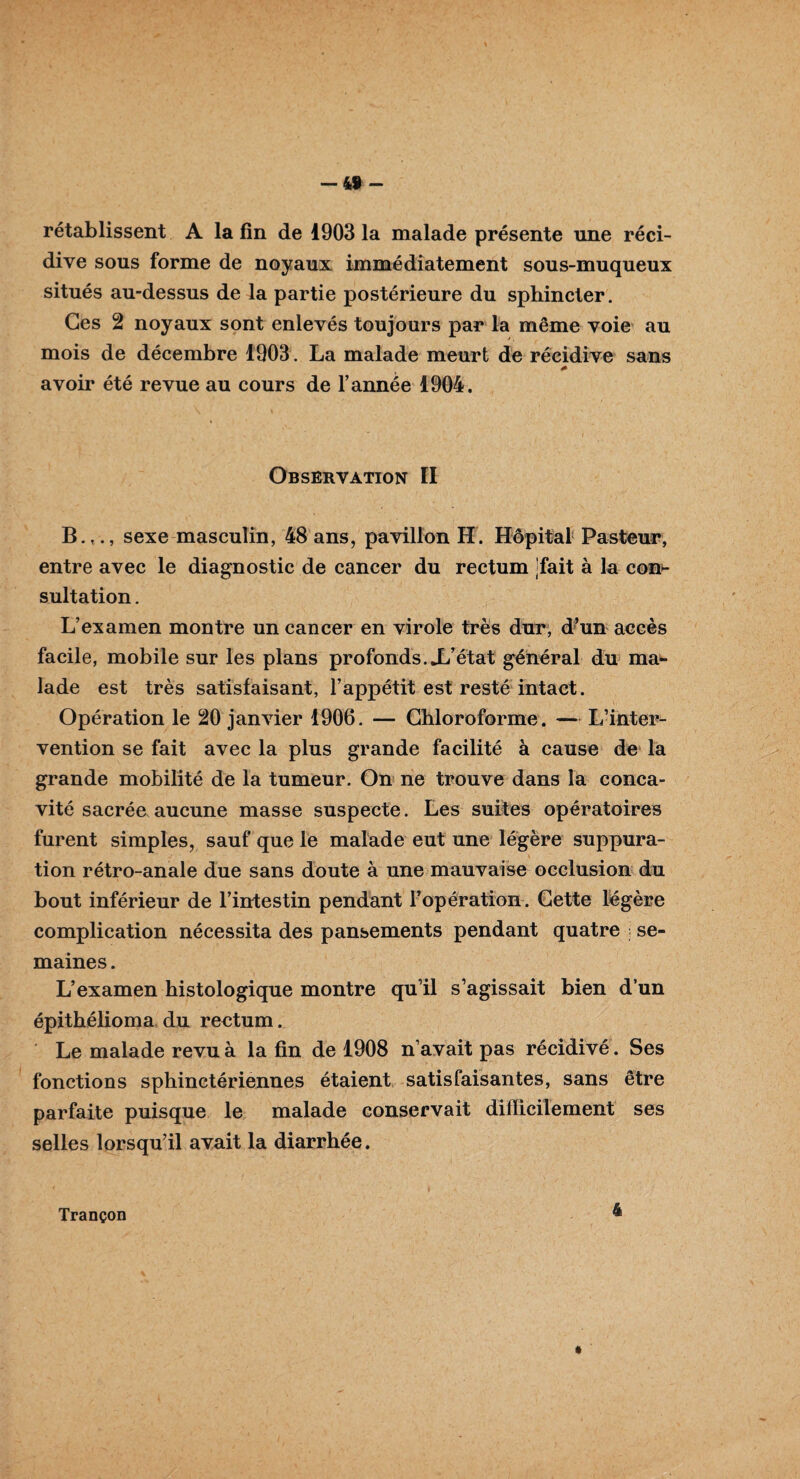 4f - rétablissent A la fin de 1903 la malade présente une réci¬ dive sous forme de noyaux immédiatement sous-muqueux situés au-dessus de la partie postérieure du sphincter. Ces 2 noyaux sont enlevés toujours par la même voie au mois de décembre 1903. La malade meurt de récidive sans * avoir été revue au cours de l’année 1904. Observation ÏI B.,., sexe masculin, 48 ans, pavillon H. Hôpital Pasteur, entre avec le diagnostic de cancer du rectum fait à la con¬ sultation . L’examen montre un cancer en virole très dur, d’un accès facile, mobile sur les plans profonds.X’état général du ma¬ lade est très satisfaisant, l’appétit est resté intact. Opération le 20 janvier 1906. — Chloroforme. — L’inter¬ vention se fait avec la plus grande facilité à cause de la grande mobilité de la tumeur. On ne trouve dans la conca¬ vité sacrée aucune masse suspecte. Les suites opératoires furent simples, sauf que le malade eut une légère suppura¬ tion rétro-anale due sans doute à une mauvaise occlusion du bout inférieur de l’intestin pendant l’opération. Cette légère complication nécessita des pansements pendant quatre ; se¬ maines . L’examen histologique montre qu’il s’agissait bien d’un épithélioma du rectum. Le malade revu à la fin de 1908 n’avait pas récidivé. Ses fonctions sphinctériennes étaient satisfaisantes, sans être parfaite puisque le malade conservait difficilement ses selles lorsqu’il avait la diarrhée. Trançon