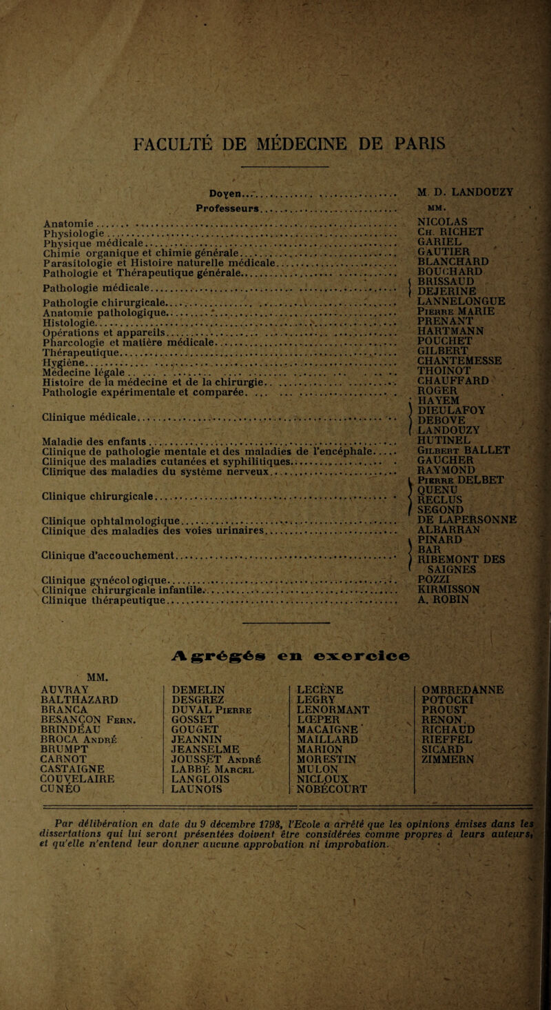 Doyen M D. LANDOUZY Professeurs MM. Anatomie..... Physiologie ......... Physique médicale. Chimie organique et chimie générale. Parasitologie et Histoire naturelle médicale.. Pathologie et Thérapeutique générale... Pathologie médicale... .... Pathologie chirurgicale....^...... Anatomie pathologique..'. Histologie....... Opérations et appareils.. Pharcologie et matière médicale.... Thérapeutique... Hygiène.... Médecine légale.... Histoire de la médecine et de la chirurgie.. Pathologie expérimentale et comparée... Clinique médicale... .. Maladie des enfants... Clinique de pathologie mentale et des maladies de l’encéphale. Clinique des maladies cutanées et syphilitiques..... Clinique des maladies du système nerveux... Clinique chirurgicale.. « Clinique ophtalmologique...... Clinique des maladies des voies urinaires. Clinique d’accouchement.. Clinique gynécologique. Clinique chirurgicale infantile.. Clinique thérapeutique... NICOLAS Ch. RICHET GARIEL GAUTIER RLANCHARD BOUCHARD ( RRISSAUD DEJERINE LANNELONGUE Pierre MARIE PRENANT HARTMANN POUCHET GILBERT CHANTEMESSE THOINOT CHAUFFARD ROGER ; HAYEM ) DIEULAFOY ) DEBOVE ( LANDOUZY HUTINEL Gilbert BALLET GAUCHER RAYMOND ! Pierre DELBET QUENU RECLUS SEGOND DE LAPERSONNE ALBARRAN i PINARD J BAR ) RIBEMONT DES ' SAIGNES POZZI KIRMISSON A. ROBIN A grégés en exercice MM. AUVRAY BALTHAZARD BRANCA BESANÇON Fern. BRINDEAU BROCA André BRU M PT CARNOT CASTAIGNE COUVELAIRE CUNEO DEMELIN LECENE DESGREZ LEGRY DUVAL Pierre LENORMANT GOSSET LŒPER GOUGET MACAIGNE ’ JEANNIN MAILLARD JEANSELME MARION JOUSSET André MORESTIN LABBE Marcel MULON LANGLOIS NICLPUX LAUNOIS NOBECOURT OMBREDANNE POTOCKI PROUST RENON. RICHAUD RIEFFEL SICARD ZIMMERN Par délibération en date du 9 décembre 1198, l’Ecole a arrêté que les opinions émises dans le, dissertations qui lui seront présentées doioent être considérées comme propres à leurs auteurs et qu’elle n’entend leur donner aucune approbation ni improbation..