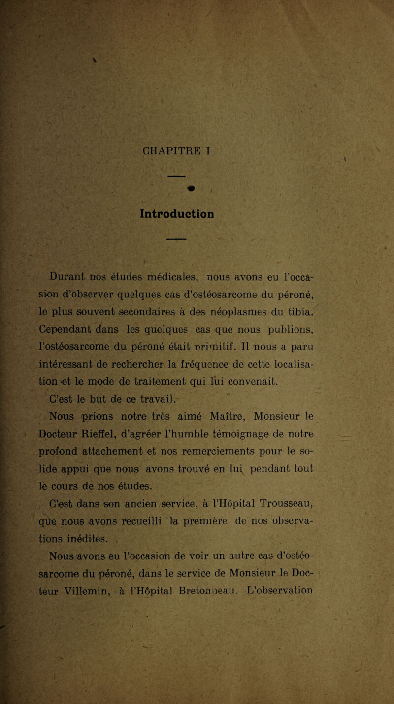 \ Introduction Durant nos études médicales, nous avons eu l’occa¬ sion d’observer quelques cas d’ostéosarcome du péroné, le plus souvent secondaires à des néoplasmes du tibia. Cependant dans les quelques cas que nous publions, l’ostéosarcome du péroné était nrimitif. Il nous a paru intéressant de rechercher la fréquence de cette localisa¬ tion et le mode de traitement qui lui convenait. C’est le but de ce travail. ■ Nous prions notre très aimé Maître, Monsieur le Docteur Rieffel, d’agréer l’humble témoignage de notre profond attachement et nos remerciements pour le so¬ lide appui que nous avons trouvé en lui pendant tout le cours de nos études. C’est dans son ancien service, à rHôpital Trousseau, que nous avons recueilli la première de nos observa¬ tions inédites. . Nous avons eu l’occasion de voir un autre cas d’ostéo¬ sarcome du péroné, dans le service de Monsieur le Doc¬ teur Villemin, à l’Hôpital Bretonneau. L’observation