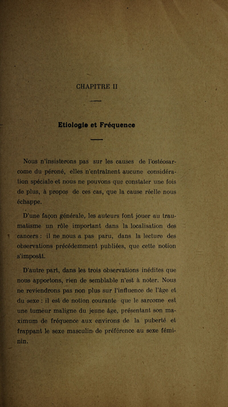 Etiologie et Fréquence Nous n’insisterons pas sur les causes de rostéosar- corne du péroné, elles n’entraînent aucune considéra- tion spéciale et nous ne pouvons que constater une fois de plus, à propos de ces cas, que la cause réelle nous échappe. i D’une façon générale, les auteurs font jouer au trau¬ matisme un rôle important dans la localisation des cancers: il ne nous a pas paru, dans la lecture des observations précédemment publiées, que cette notion s’imposât. \ D’autre part, dans les trois observations inédites que nous apportons, rien de semblable n’est à noter. Nous ne reviendrons pas non plus sur l’influence de l’âge et du sexe : il est de notion courante que le sarcome est une tumeur maligne du jeune âge, présentant son ma¬ ximum de fréquence aux environs de la puberté et frappant le sexe masculin de préférence au sexe fémi-