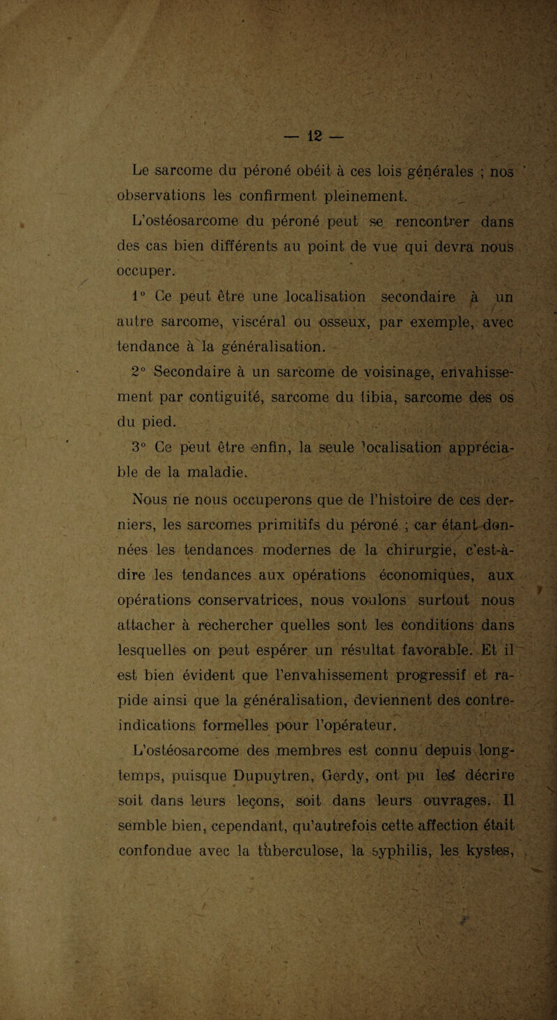 Le sarcome du péroné obéit à ces lois générales ; nos observations les confirment pleinement. L’ostéosarcome du péroné peut se rencontrer dans des cas bien différents au point de vue qui devra nous occuper. 1° Ce peut être une localisation secondaire à un autre sarcome, viscéral ou osseux, par exemple, avec tendance à la généralisation. 2° Secondaire à un sarcome de voisinage, envahisse¬ ment par contiguïté, sarcome du tibia, sarcome des os du pied. 3° Ce peut être enfin, la seule localisation apprécia¬ ble de la maladie. Nous ne nous occuperons que de rhistoire de ces der¬ niers, les sarcomes primitifs du péroné ; car étant don¬ nées les tendances modernes de la chirurgie, c’est-à- dire les tendances aux opérations économiques, aux opérations conservatrices, nous voulons surtout nous attacher à rechercher quelles sont les conditions dans lesquelles on peut espérer un résultat favorable. Et il est bien évident que l-envahissement progressif et ra¬ pide ainsi que la généralisation, deviennent des contre- indications formelles pour l’opérateur. L’ostéosarcome des membres est connu depuis long¬ temps, puisque Dupuytren, Gerdy, ont pu le$ décrire soit dans leurs leçons, soit dans leurs ouvrages. Il semble bienx cependant, qu’autrefois cette affection était confondue avec la tuberculose, la syphilis, les kystes,