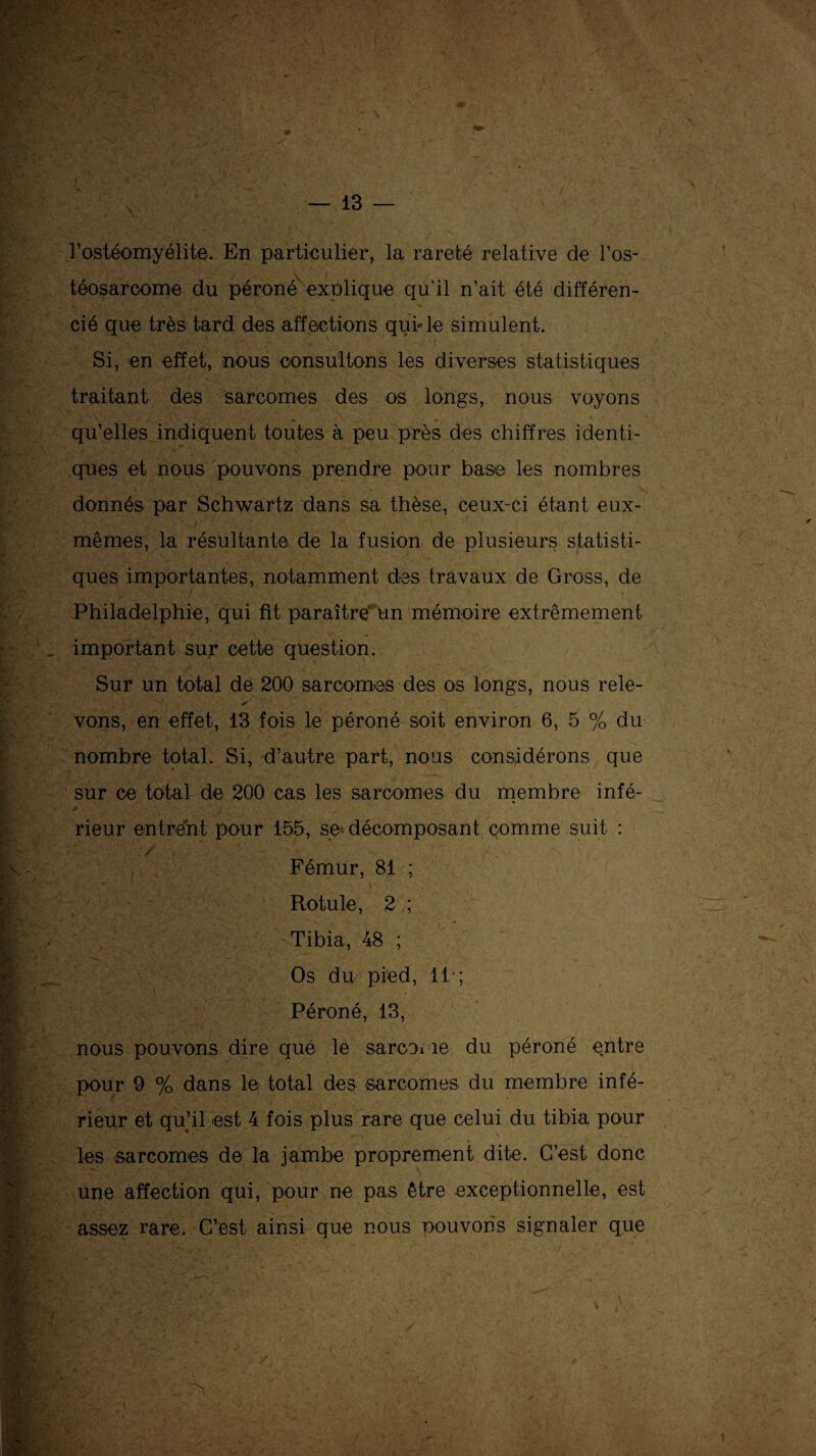 l’ostéomyélite. En particulier, la rareté relative de l’os¬ téosarcome du péroné explique qu'il n’ait été différen¬ cié que très tard des affections qui-le simulent. Si, en effet, nous consultons les diverses statistiques traitant des sarcomes des os longs, nous voyons qu’elles indiquent toutes à peu près des chiffres identi¬ ques et nous pouvons prendre pour base les nombres donnés par Schwartz dans sa thèse, ceux-ci étant eux- mêmes, la résultante de la fusion de plusieurs statisti¬ ques importantes, notamment des travaux de Gross, de Philadelphie, qui fit paraître un mémoire extrêmement important sur cette question. Sur un total de 200 sarcomes des os longs, nous rele- vons, en effet, 13 fois le péroné soit environ 6, 5 % du nombre total. Si, d’autre part, nous considérons que sur ce total de 200 cas les sarcomes du membre infé- * * • ’• if'* *.• ' J ' i , '■ ' , _ 4 :J . rieur entrent pour 155, se* décomposant comme suit : / Fémur, 81 ; ^ A* V y y - • ' - v Rotule, 2 ; Tibia, 48 ; Os du pied, 11-; Péroné, 13, nous pouvons dire que le sarcome du péroné entre .jSPTÿ. • v' » pour 9 % dans le total des sarcomes du membre infé¬ rieur et qu’il est 4 fois plus rare que celui du tibia pour les sarcomes de la jambe proprement dite. C’est donc une affection qui, pour ne pas être exceptionnelle, est assez rare. C’est ainsi que nous pouvons signaler que