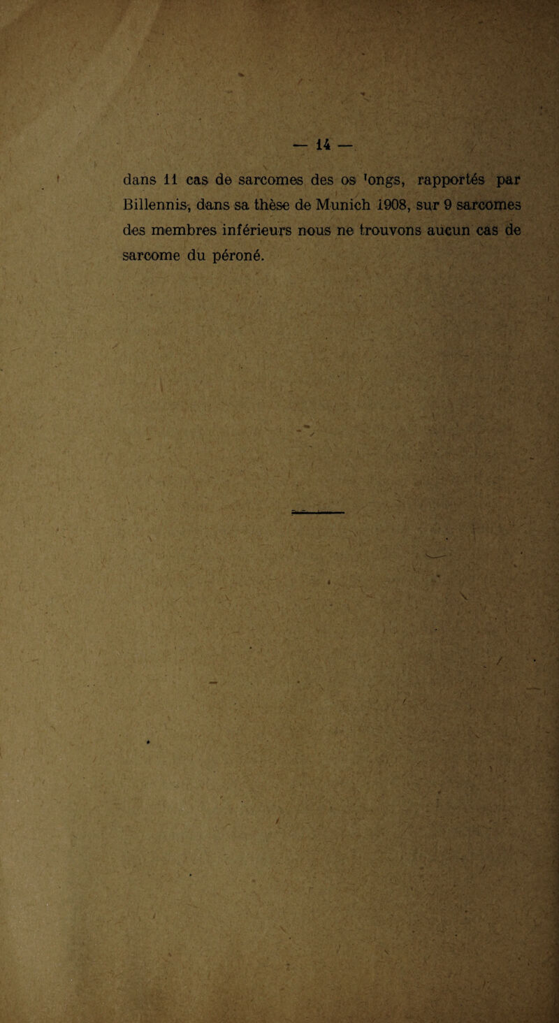 dans 11 cas de sarcomes des os Tongs, rapportés par Billennis, dans sa thèse de Munich 1908, sur 9 sarcomes des membres inférieurs nous ne trouvons aucun cas de sarcome du péroné.