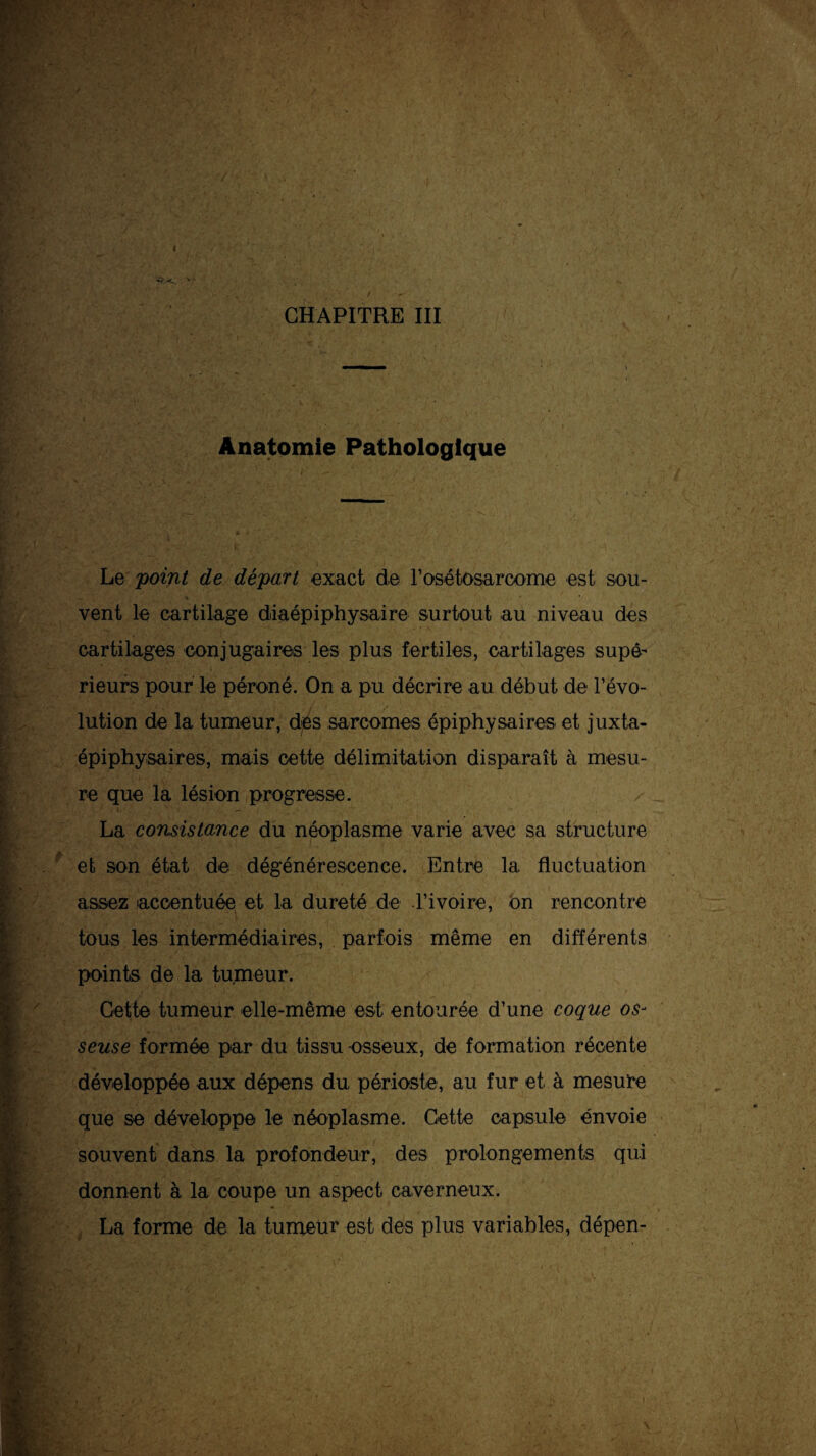 4 ' . / / — CHAPITRE III jV,aAù~ ^w-V|.,s >*• ' • i Anatomie Pathologique •' V / / - ’ / Le pom/ c?e départ exact de rosétosarcome est sou¬ vent le cartilage diaépiphysaire surtout au niveau des cartilages conjugaires les plus fertiles, cartilages supé¬ rieurs pour le péroné. On a pu décrire au début de l’évo¬ lution de la tumeur, des sarcomes épiphysaires et juxta- épiphysaires, mais cette délimitation disparaît à mesu¬ re que la lésion progresse. La consistance du néoplasme varie avec sa structure et son état de dégénérescence. Entre la fluctuation assez accentuée et la dureté de l’ivoire, on rencontre tous les intermédiaires, parfois même en différents points de la tumeur. Gette tumeur elle-même est entourée d’une coque os¬ seuse formée par du tissu osseux, de f ormation récente développée aux dépens du périoste, au fur et à mesure que se développe le néoplasme. Cette capsule envoie souvent dans la profondeur, des prolongements qui donnent à la coupe un aspect caverneux. La forme de la tumeur est des plus variables, dépen-