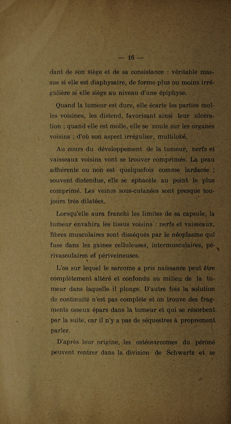 dant de son siège et de sa consistance : véritable mas¬ sue si elle est diaphysaire, de forme plus ou moins irré¬ gulière si elle siège au niveau d’une épiphyse. Quand la tumeur est dure, elle écarte les parties mol¬ les voisines, les distend, favorisant ainsi leur ulcéra- ■ ■ : . s tion ; quand elle est molle, elle se moule sur les organes voisins ; d’où son aspect irrégulier, multilobé. Au cours du développement de la tumeur, nerfs et »! . • £ . 3 t ■•îç- -f . y • îji.'t*' ' vaisseaux voisins vont se trouver comprimés. La peau adhérente ou non est quelquefois comme lardacée ; souvent distendue, elle se sphacèle au point le plus comprimé. Les veines sous-cutanées sont presque tou¬ jours très dilatées.. Lorsqu’elle aura franchi les limites de sa capsule, la tumeur envahira les tissus voisins : nerfs et vaisseaux, fibres musculaires sont disséqués par le néoplasme qui fuse dans les gaines celluleuses, intermusculaires, pé¬ rivasculaires et péri veineuses. L’os sur lequel le sarcome a pris naissance peut être complètement altéré et confondu au milieu de la tu¬ meur dans laquelle il plonge. D’autre fois la solution de continuité n’est pas complète et on trouve des frag¬ ments osseux épars dans la tumeur et qui se résorbent par la suite, car il n’y a pas de séquestres à proprement parler. D’après leur origine, les ostéosarcomes du péroné peuvent rentrer dans la division de Schwartz et se