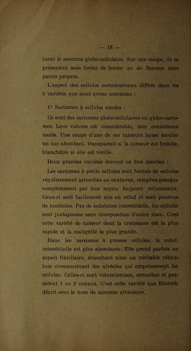 tuent le sarcome globo-cellulaire. Sur une coupe, ils se présentent sous forme de fentes ou de fissures sans parois propres. L’aspect des cellules sarcomateuses-diffère dans les 3 variétés que nous avons nommées : 1° Sarcomes à cellules rondes : Ce sont des sarcomes globo-cellulaires ou globo-sarco- mes. Leur volume est considérable, leur consistance molle. Une coupe d’une de ces tumeurs laisse écouler un suc abondant, transparent si la tumeur est fraîche, blanchâtre si elle est vieille. Deux grandes variétés doivent en être décrite,s : Les sarcomes à petite cellules sont formés de cellules régulièrement arrondies ou ovalaires, remplies presque complètement par leur noyau toujours volumineux. Ceux-ci sont facilement mis en relief et sont pourvus de nucléoles. Pas de substance interstitielle, les cellules sont juxtaposées sans interposition d’autre tissu. C’est cette variété de tumeur dont la croissance est la plus rapide et la malignité la plus grande. Dans les sarcomes à grosses cellules, la subst. interstitielle est plus abondante. Elle prend parfois un aspect fibrillaire, ébauchant ainsi un véritable réticu¬ lum circonscrivant des alvéoles qui emprisonnent les cellules. Celles-ci sont volumineuses, arrondies et pos¬ sèdent 1 ou 2 noyaux. C’est cette variété que Bibrosh décrit sous le nom de sarcome alvéolaire.