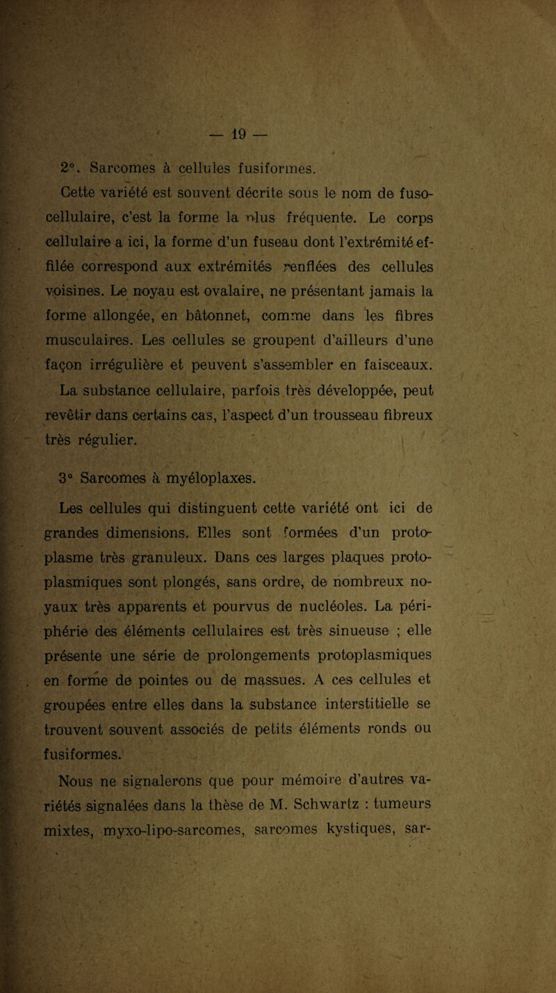 2°. Sarcomes à cellules fusiformes. Cette variété est souvent décrite sous le nom de fuso- cellulaire, c’est la forme la ni us fréquente. Le corps cellulaire a ici, la forme d’un fuseau dont l’extrémité ef¬ filée correspond aux extrémités renflées des cellules voisines. Le noyau est ovalaire, ne présentant jamais la forme allongée, en bâtonnet, comme dans les fibres musculaires. Les cellules se groupent d’ailleurs d’une façon irrégulière et peuvent s’assembler en faisceaux. La substance cellulaire, parfois très développée, peut revêtir dans certains cas, l’aspect d’un trousseau fibreux très régulier. 3° Sarcomes à myéloplaxes. Les cellules qui distinguent cette variété ont ici de grandes dimensions. Elles sont formées d’un proto¬ plasme très granuleux. Dans ces larges plaques proto¬ plasmiques sont plongés, sans ordre, de nombreux no¬ yaux très apparents et pourvus de nucléoles. La péri¬ phérie des éléments cellulaires est très sinueuse ; elle présente une série de prolongements protoplasmiques en forme de pointes ou de massues. A ces cellules et groupées entre elles dans la substance interstitielle se trouvent souvent associés de petits éléments ronds ou fusiformes. Nous ne signalerons que pour mémoire d’autres va¬ riétés signalées dans la thèse de M. Schwartz : tumeurs mixtes, myxo-lipo-sarcomes, sarcomes kystiques, sar-