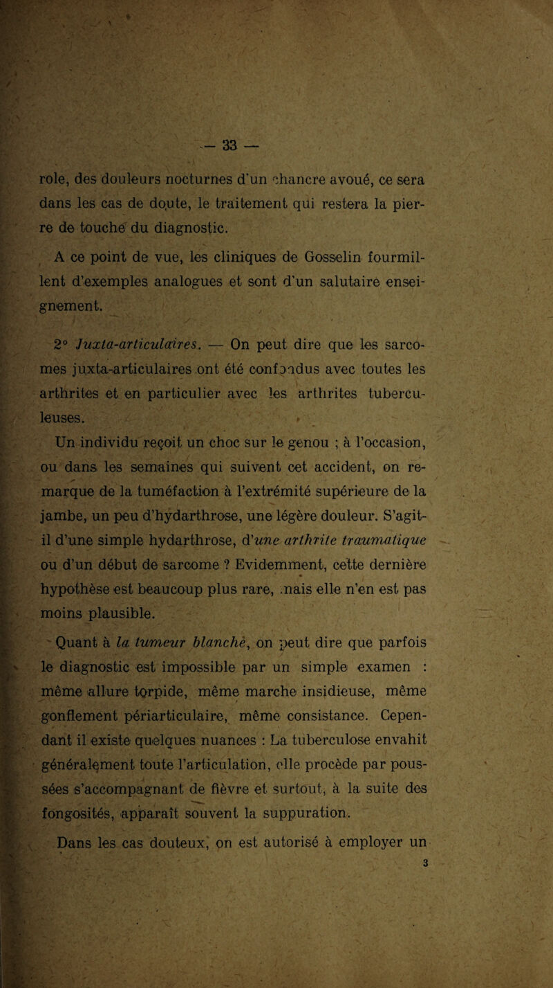 rôle, des douleurs nocturnes d'un chancre avoué, ce sera dans les cas de do.ute, le traitement qui restera la pier¬ re de touche du diagnostic. * ■■ - _ • A ce point de vue, les cliniques de Gosselin fourmil¬ lent d’exemples analogues et sont d’un salutaire ensei¬ gnement. - * i A * ' * • *. . •- ... • ■ / - _ . ‘ t 2° Juxta-articulaires, — On peut dire que les sarco¬ mes juxta-articulaires ont été confondus avec toutes les arthrites et en particulier avec les arthrites tubercu¬ leuses. > Un individu reçoit un choc sur le genou ; à l’occasion, ou dans, les semaines qui suivent cet accident, on re- -T, -, marque de la tuméfaction à l’extrémité supérieure de la jambe, un peu d’hydarthrose, une légère douleur. S’agit- il d’une simple hydarthrose, d'une arthrite traumatique ou d’un début de sarcome ? Evidemment, cette dernière hypothèse est beaucoup plus rare, mais elle n’en est pas moins plausible. 'H'- '• ' r '* V • « V Quant à la tumeur blanchè, on peut dire que parfois le diagnostic est impossible par un simple examen : même allure torpide, même marche insidieuse, même ^ t gonflement périarticulaire, même consistance. Cepen¬ dant il existe quelques nuances : La tuberculose envahit généralement toute l’articulation, elle procède par pous¬ sées s’accompagnant de fièvre et surtout, à la suite des fongosités, apparaît souvent la suppuration. Dans les cas douteux, on est autorisé à employer un 3