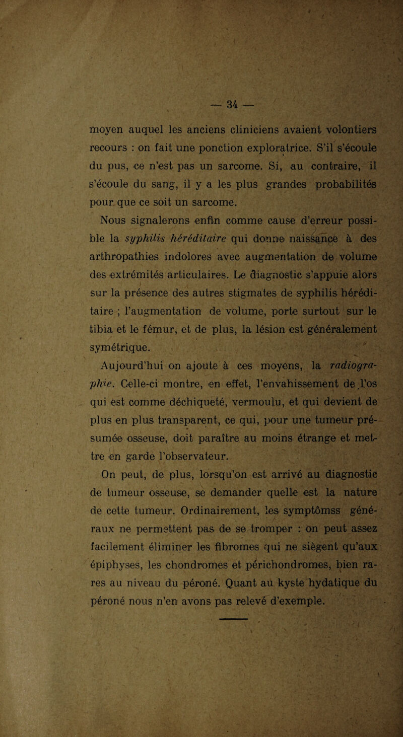 moyen auquel les anciens cliniciens avaient volontiers recours : on fait une ponction exploratrice. S’il s'écoule du pus, ce n’est pas un sarcome. Si, au contraire, il s’écoule du sang, il y a les plus grandes probabilités pour que ce soit un sarcome. Nous signalerons enfin comme cause d’erreur possi¬ ble la syphilis héréditaire qui donne naissance à des arthropathies indolores avec augmentation de volume des extrémités articulaires. Le diagnostic s’appuie alors sur la présence des autres stigmates de syphilis hérédi¬ taire ; l’augmentation de volume, porte surtout sur le tibia et le fémur, et de plus, la lésion est généralement symétrique. Aujourd’hui on ajoute à ces moyens, la radiogra¬ phie. Celle-ci montre, -en effet, l’envahissement de.l’os qui est comme déchiqueté, vermoulu, et qui devient de plus en plus transparent, ce qui, pour une tumeur pré¬ sumée osseuse, doit paraître au moins étrange et met¬ tre en garde l’observateur. On peut, de plus, lorsqu’on est arrivé au diagnostic de tumeur o-sseus-e, se demander quelle est la nature de cette tumeur. Ordinairement, les symptômes géné¬ raux ne permettent pas de se tromper : on peut assez facilement éliminer les fibromes qui ne siègent qu’aux épiphyses, les chondromes et périchondromes, bien ra¬ res au niveau du péroné. Quant au kyste hydatique du péroné nous n’en avons pas relevé d’exemple.