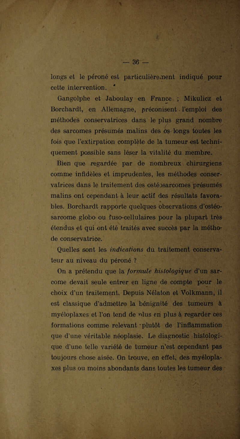 y- longs et le péroné est particulièrement indiqué pour cette intervention. Gangolphe et Jaboulay en France ; Mikulicz et Borchardt, en Allemagne, préconisent. l’emploi des méthodes conservatrices dans le plus grand nombre des sarcomes présumés malins des os longs toutes les fois que l’extirpation complète de la tumeur est techni¬ quement possible sans léser la vitalité du membre. Bien que regardée par de nombreux chirurgiens comme infidèles et imprudentes, les méthodes conser¬ vatrices dans le traitement des ostéosarcomes présumés malins ont cependant à leur actif des résultats favora- * blés. Borchardt rapporte quelques observations d’ostéo¬ sarcome globo ou fuso-cellulaires pour la plupart très étendus et qui ont été traités avec succès par la métho¬ de conservatrice. Quelles sont les indications du traitement conserva¬ teur au niveau du péroné ? On a prétendu que la formule histologique d’un sar¬ come devait seule entrer en ligne de compte pour le choix d’un traitement. Depuis Nélaton et Volkmann, il est classique d’admettre la bénignité des tumeurs à myéloplaxes et l’on tend de ni us en plus à regarder ces formations comme relevant - plutôt de l’inflammation que d’une véritable néoplasie. Le diagnostic histologi¬ que d’une telle variété de tumeur n’est cependant pas toujours chose aisée. On trouve, en effet, des myélopla¬ xes plus ou moins abondants dans toutes les tumeur des