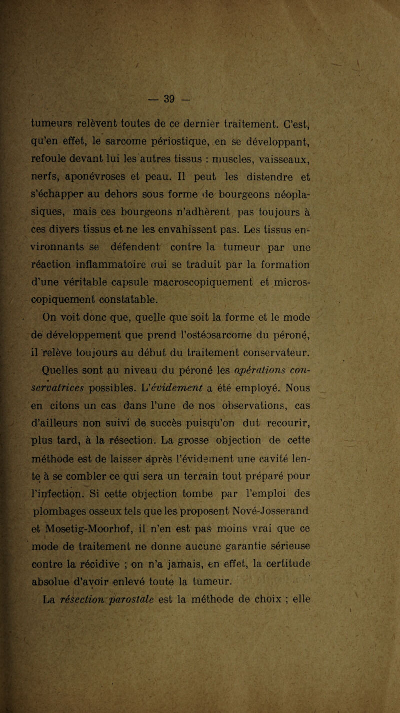 tumeurs relèvent toutes de ce dernier traitement. C’est, qu’en effet, le sarcome périostique, en se développant, refoule devant lui les autres tissus : muscles, vaisseaux, nerfs, aponévroses et peau. Il peut les distendre et s’échapper au dehors sous forme de bourgeons néopla¬ siques, mais ces bourgeons n’adhèrent pas toujours à ces divers tissus et ne les envahissent pas. Les tissus en¬ vironnants se défendent contre la tumeur par une réaction inflammatoire oui se traduit par la formation d’une véritable capsule macroscopiquement et micros¬ copiquement constatable. On voit donc que, quelle que soit la forme et le mode de développement que prend l'ostéosarcome du péroné, il ‘relève toujours au début du traitement conservateur. Quelles sont au niveau du péroné les opérations con- 0 , \ servatrices possibles. U évidement a été employé. Nous en citons un cas dans l’une de nos observations, cas d’ailleurs non suivi de succès puisqu’on dut recourir, plus tard, à la résection. La grosse objection de cette méthode est de laisser après l’évidement une cavité len¬ te à se combler ce qui sera un terrain tout préparé pour l’infection. Si cette objection tombe par l’emploi des plombages osseux tels que les proposent Nové-Josserand. et Mosetig-Moorhof, il n’en est pas' moins vrai que ce mode de traitement ne donne aucune garantie sérieuse contre la récidive ; on n’a jamais, en effet, la certitude absolue d’avoir enlevé toute la tumeur. La résection par os taie est la méthode de choix ; elle