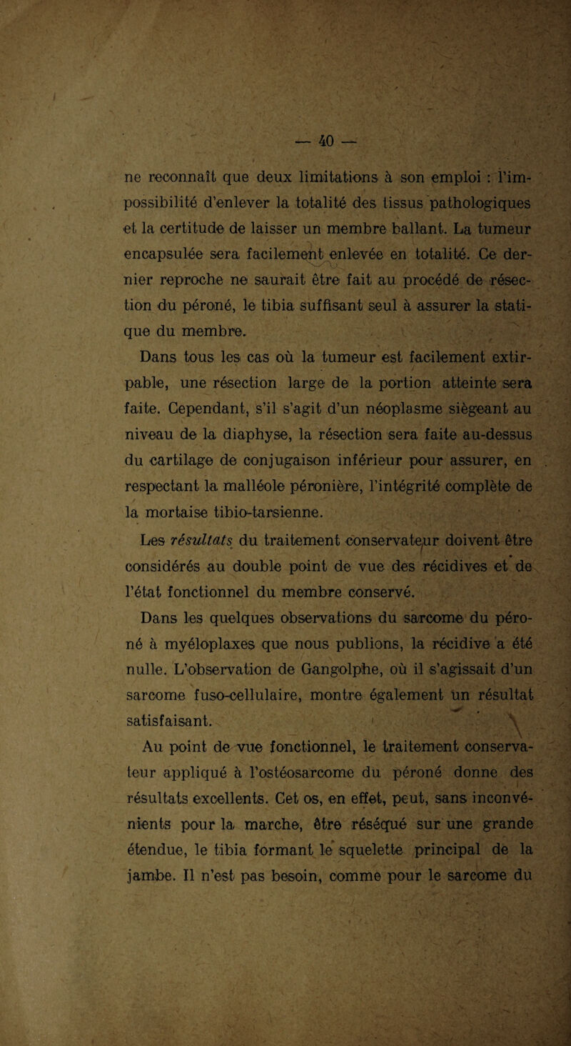 ne reconnaît que deux limitations à son emploi : ^im¬ possibilité d’enlever la totalité des tissus pathologiques et la certitude de laisser un membre ballant. La tumeur encapsulée sera facilement enlevée en totalité. Ce der¬ nier reproche ne saurait être fait au procédé de résec¬ tion du péroné, le tibia suffisant seul à assurer la stati¬ que du membre. Dans tous les cas où la tumeur est facilement extir¬ pable, une résection large de la portion atteinte sera faite. Cependant, s’il s’agit d’un néoplasme siégeant au niveau de la diaphyse, la résection sera faite au-dessus du cartilage de conjugaison inférieur pour assurer, en respectant la malléole péronière, l’intégrité complète de la mortaise tibio-tarsienne. Les résultats du traitement conservateur doivent être considérés au double point de vue des récidives et de l’état fonctionnel du membre conservé. Dans les quelques observations du sarcome du péro¬ né à myéloplaxes que nous publions, la récidive a été nulle. L’observation de Gangolphe, où il s’agissait d’un sarcome fuso-eellulaire, montre également un résultat satisfaisant. < Au point de vue fonctionnel, le traitement conserva¬ teur appliqué à l'ostéosarcome du péroné donne des résultats excellents. Cet os, en effet, peut, sans inconvé¬ nients pour la marche, être réséqué sur une grande étendue, le tibia formant le squelette principal de la jambe. Il n’est pas besoin, comme pour le sarcome du