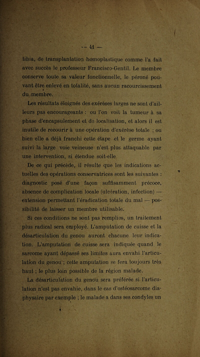 A tibia, de transplantation homoplastique comme Fa fait avec succès le professeur Francisco-Gentil. Le membre conserve toute sa valeur fonctionnelle, le péroné pou¬ vant être enlevé en totalité, sans aucun racourcissement 4 1 du membre. Les résultats éloignés des exérèses larges ne sont d’ail¬ leurs pas encourageants : ou l’on voit la tumeur à sa phase d’encapsulement et de localisation, et alors il est inutile de recourir à une opération d’exérèse totale ; ou bien elle a déjà franchi cette étape et le germe ayant suivi la large voie veineuse n’est plus attaquable par une intervention, si étendue soit-elle De ce qui précède, il résulte que les indications ac¬ tuelles des opérations conservatrices sont les suivantes : diagnostic posé d’une façon suffisamment précoce, absence de complication locale (ulcération, infection) — extension permettant réradication totale du mal — pos¬ sibilité de laisser un membre utilisable. Si ces conditions ne sont pas remplies, un traitement plus radical sera employé. L’amputation de cuisse et la désarticulation du genou auront chacune leur indica¬ tion. L’amputation de cuisse sera indiquée quand le sarcome ayant dépassé ses limites aura envahi l’articu¬ lation du genou ; cette amputation se fera toujours très haut ; le plus loin possible de la région malade. La désarticulation du genou sera préférée si l'articu¬ lation n’est pas envahie, dans le cas d’ostéosarcome dia- physaire par exemple ; le malade a dans ses.condyles un