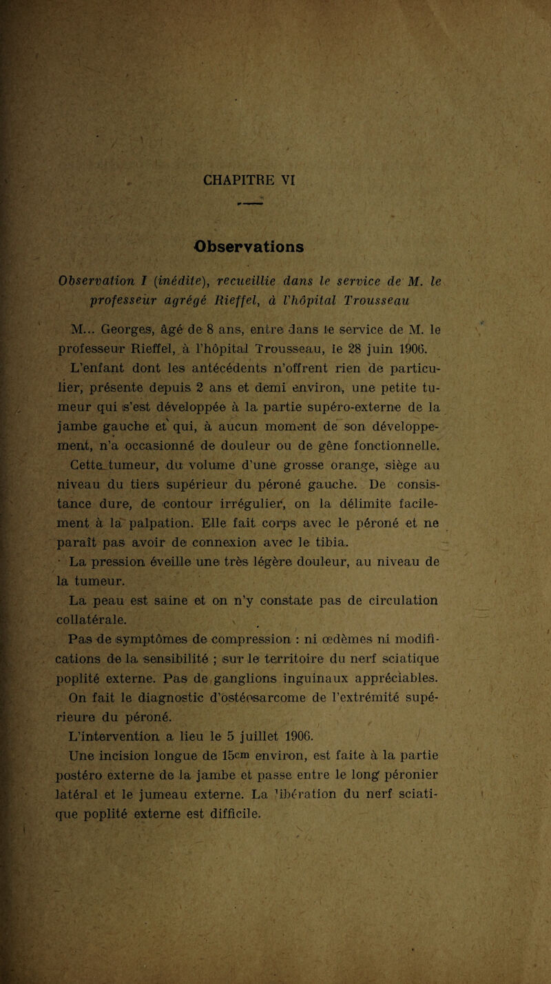 Observations Observation I (inédite), recueillie dans le service de M. le professeur agrégé Rieffel, à l'hôpital Trousseau M... Georges, âgé de 8 ans, entre dans le service de M. le professeur Rieffel, à l’hôpital Trousseau, le 28 juin 1906. L’enfant dont les antécédents n’offrent rien de particu- lier, présente depuis 2 ans et demi environ, une petite tu¬ meur qui s’est développée à la partie supéro-externe de la jambe gauche et qui, à aucun moment de son développe¬ ment, n’a occasionné de douleur ou de gêne fonctionnelle. CetteL tumeur, du volume d’une grosse orange, siège au niveau du tiers supérieur du péroné gauche. De consis¬ tance dure, de contour irrégulier, on la délimite facile¬ ment à la palpation. Elle fait corps avec le péroné et ne paraît pas avoir de connexion avec le tibia. • La pression éveille une très légère douleur, au niveau de t la tumeur. La peau est saine et on n’y constate pas de circulation collatérale. Pas de symptômes de compression : ni œdèmes ni modifi¬ cations de la sensibilité ; sur le territoire du nerf sciatique poplité externe. Pas de ganglions inguinaux appréciables. On fait le diagnostic d’ostéosarcome de l’extrémité supé¬ rieure du péroné. L’intervention a lieu le 5 juillet 1906. Une incision longue de 15cm environ, est faite à la partie postéro externe de la jambe et passe entre le long’ péronier latéral et le jumeau externe. La hbération du nerf sciati¬ que poplité externe est difficile.