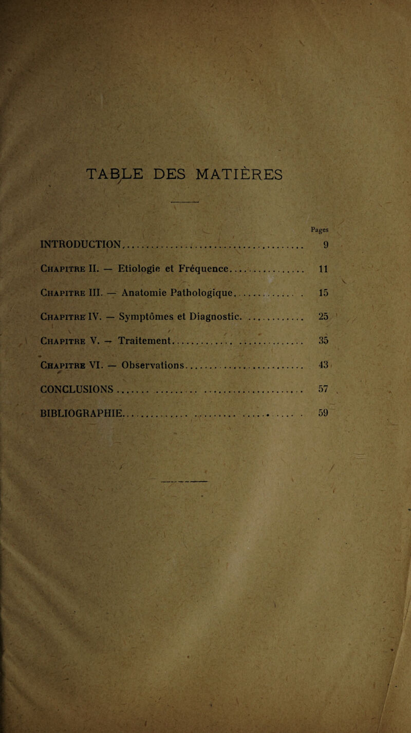 TABLE DES MATIÈRES Pages INTRODUCTION... 9 Chapitre II. — Etiologie et Fréquence..... 11 — V Chapitre III. — Anatomie Pathologique. 15 Chapitre IV. — Symptômes et Diagnostic. . 25 Chapitre V. — Traitement... 35 Chapitre VI. — Observations. 43 CONCLUSIONS. 57 . BIBLIOGRAPHIE. 59