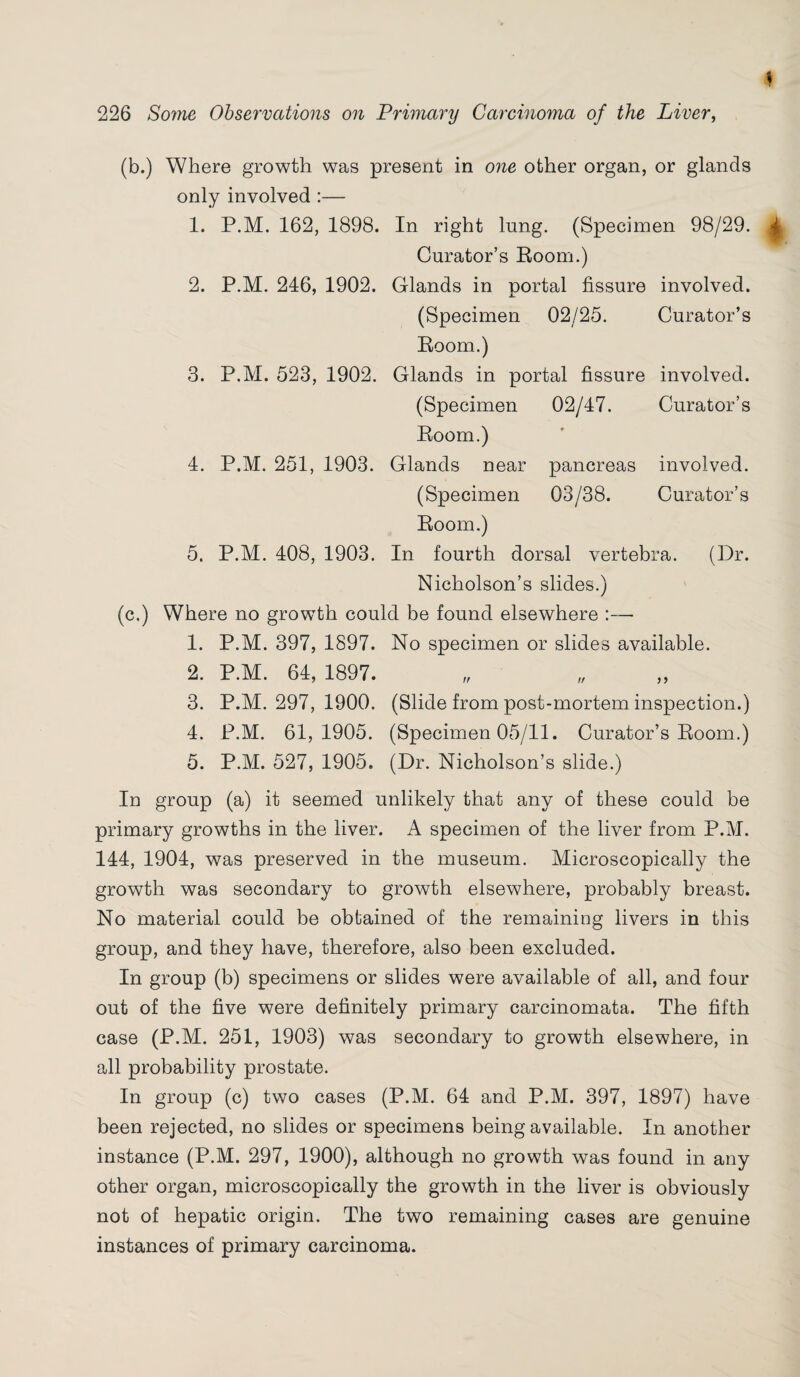 (b.) Where growth was present in one other organ, or glands only involved :— 1. P.M. 162, 1898. In right lnng. (Specimen 98/29. ^ Curator’s Room.) 2. P.M. 246, 1902. Glands in nortal fissure involved. (Specimen 02/25. Curator’s Room.) 3. P.M. 523, 1902. Glands in portal fissure involved. (Specimen 02/47. Curator’s Room.) 4. P.M. 251, 1903. Glands near pancreas involved. (Specimen 03/38. Curator’s Room.) 5. P.M. 408, 1903. In fourth dorsal vertebra. (Dr. Nicholson’s slides.) (c.) Where no growth could be found elsewhere :— 1. P.M. 397, 1897. No specimen or slides available. 2. P.M. 64, 1897. 3. P.M. 297, 1900. (Slide from post-mortem inspection.) 4. P.M. 61,1905. (Specimen 05/11. Curator’s Room.) 5. P.M. 527, 1905. (Dr. Nicholson’s slide.) In group (a) it seemed unlikely that any of these could be primary growths in the liver. A specimen of the liver from P.M. 144, 1904, was preserved in the museum. Microscopically the growth was secondary to growth elsewhere, probably breast. No material could be obtained of the remaining livers in this group, and they have, therefore, also been excluded. In group (b) specimens or slides were available of all, and four out of the five were definitely primary carcinomata. The fifth case (P.M. 251, 1903) was secondary to growth elsewhere, in all probability prostate. In group (c) two cases (P.M. 64 and P.M. 397, 1897) have been rejected, no slides or specimens being available. In another instance (P.M. 297, 1900), although no growth was found in any other organ, microscopically the growth in the liver is obviously not of hepatic origin. The two remaining cases are genuine instances of primary carcinoma.