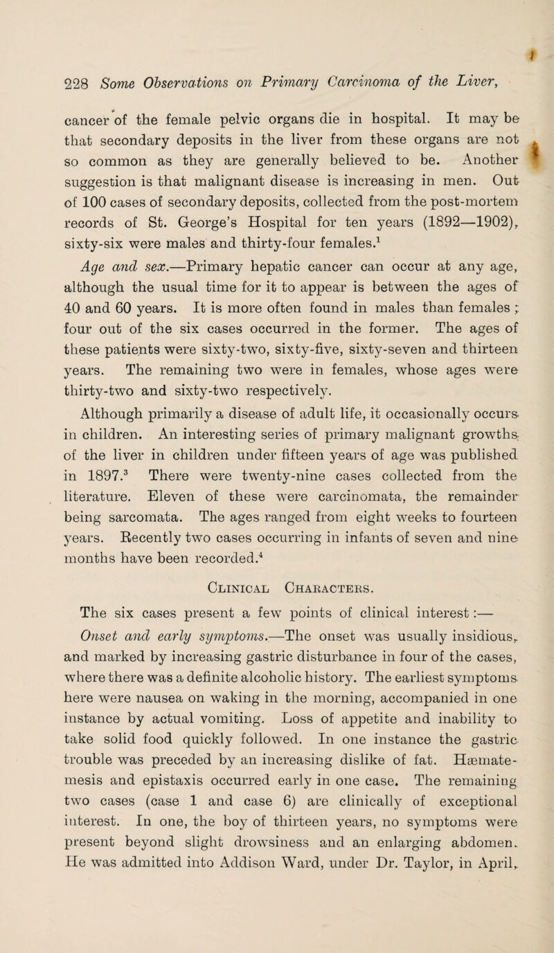 cancer of the female pelvic organs die in hospital. It may be that secondary deposits in the liver from these organs are not so common as they are generally believed to be. Another suggestion is that malignant disease is increasing in men. Out of 100 cases of secondary deposits, collected from the post-mortem records of St. George’s Hospital for ten years (1892—1902), sixty-six were males and thirty-four females.1 Age and sex.—Primary hepatic cancer can occur at any age, although the usual time for it to appear is between the ages of 40 and 60 years. It is more often found in males than females four out of the six cases occurred in the former. The ages of these patients were sixty-two, sixty-five, sixty-seven and thirteen years. The remaining two were in females, whose ages were thirty-two and sixty-two respectively. Although primarily a disease of adult life, it occasionally occurs- in children. An interesting series of primary malignant growths of the liver in children under fifteen years of age was published in 1897.3 There were twenty-nine cases collected from the literature. Eleven of these were carcinomata, the remainder being sarcomata. The ages ranged from eight weeks to fourteen years. Recently two cases occurring in infants of seven and nine months have been recorded.4 Clinical Characters. The six cases present a few points of clinical interest:— Onset and early symptoms.—The onset was usually insidious, and marked by increasing gastric disturbance in four of the cases, where there was a definite alcoholic history. The earliest symptoms here were nausea on waking in the morning, accompanied in one instance by actual vomiting. Loss of appetite and inability to take solid food quickly followed. In one instance the gastric trouble was preceded by an increasing dislike of fat. Haemate- mesis and epistaxis occurred early in one case. The remaining two cases (case 1 and case 6) are clinically of exceptional interest. In one, the boy of thirteen years, no symptoms were present beyond slight drowsiness and an enlarging abdomen. He was admitted into Addison Ward, under Hr. Taylor, in April,