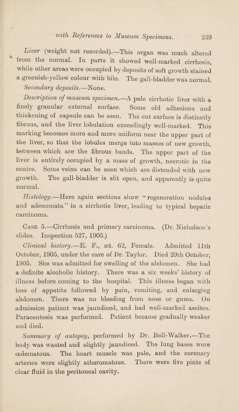 Live} (weight not recorded). This organ was much altered from the normal. In parts it showed well-marked cirrhosis, while other areas were occupied by deposits of soft growth stained a greenish-yellow colour with bile. The gall-bladder was normal. Secondary deposits.—None. Description of museum specimen.—.A pale cirrhotic liver with a finely granular external surface. Some old adhesions and thickening of capsule can be seen. The cut surface is distinctly fibrous, and the liver lobulation exceedingly well-marked. This marking becomes more and more uniform near the upper part of the liver, so that tne lobules merge into masses of new growth, between which are the fibrous bands. The upper part of the liver is entirely occupied by a mass of growth, necrotic in the centre. Some veins can be seen which are distended with new growth. The gall-bladder is slit open, and apparently is quite normal. Histology.—Here again sections show “ regeneration nodules and adenomata” in a cirrhotic liver, leading to typical hepatic carcinoma. Case 5.—Cirrhosis and primary carcinoma. (Dr. Nicholson’s slides. Inspection 527, 1905.) Clinical history.—E. F., aet. 62, Female. Admitted 11th October, 1905, under the care of Dr. Taylor. Died 29th October, 1905. She was admitted for swelling of the abdomen. She had a definite alcoholic history. There was a six weeks’ history of illness before coming to the hospital. This illness began with loss of appetite followed by pain, vomiting, and enlarging abdomen. There was no bleeding from nose or gums. On admission patient was jaundiced, and had well-marked ascites. Paracentesis was performed. Patient became gradually weaker and died. Summary of autopsy, performed by Dr. Bell-Walker.—The body was wasted and slightly jaundiced. The lung bases were oedematous. The heart muscle was pale, and the coronary arteries were slightly atheromatous. There were five pints of clear fluid in the peritoneal cavity.