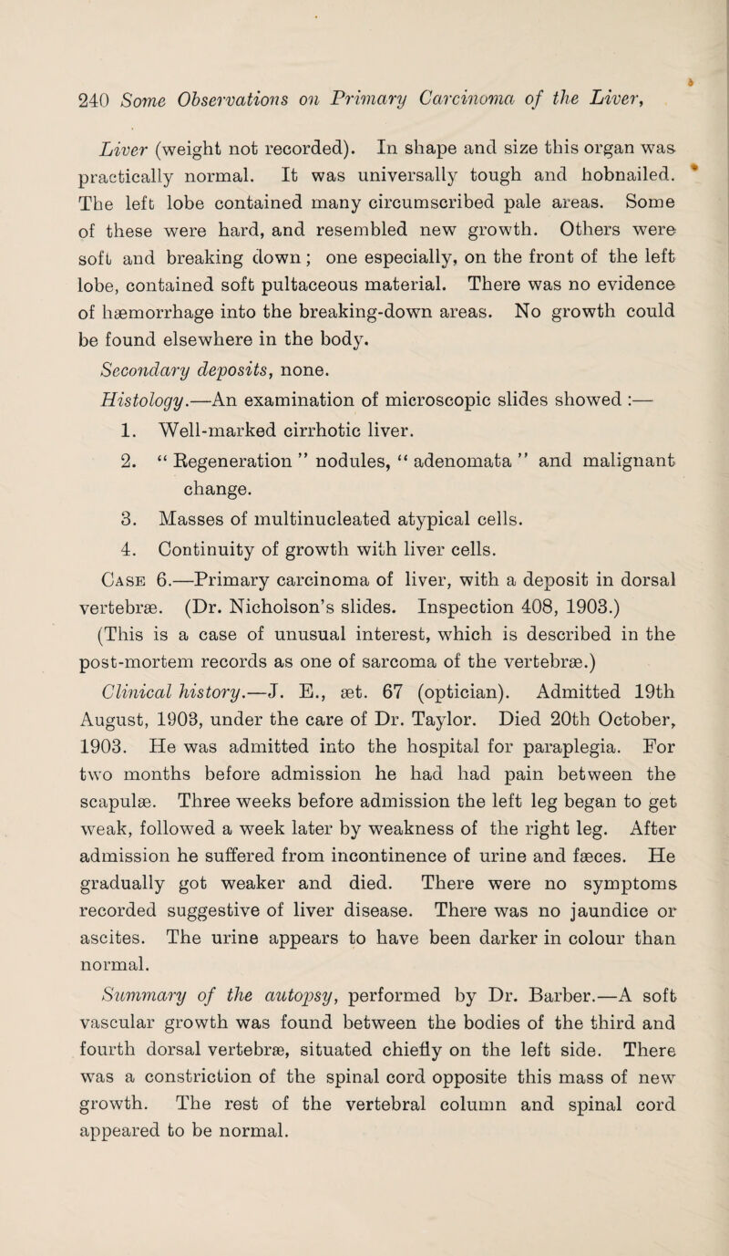 Liver (weight not recorded). In shape and size this organ was practically normal. It was universally tough and hobnailed. The left lobe contained many circumscribed pale areas. Some of these were hard, and resembled new growth. Others were soft and breaking down; one especially, on the front of the left lobe, contained soft pultaceous material. There was no evidence of haemorrhage into the breaking-down areas. No growth could be found elsewhere in the body. Secondary deposits, none. Histology.—An examination of microscopic slides showed :— 1. Well-marked cirrhotic liver. 2. “ Regeneration ” nodules, “ adenomata ” and malignant change. 3. Masses of multinucleated atypical cells. 4. Continuity of growth with liver cells. Case 6.—Primary carcinoma of liver, with a deposit in dorsal vertebrae. (Dr. Nicholson’s slides. Inspection 408, 1903.) (This is a case of unusual interest, which is described in the post-mortem records as one of sarcoma of the vertebrae.) Clinical history.—J. E., aet. 67 (optician). Admitted 19th August, 1903, under the care of Dr. Taylor. Died 20th October, 1903. He was admitted into the hospital for paraplegia. For two months before admission he had had pain between the scapulae. Three weeks before admission the left leg began to get weak, followed a week later by weakness of the right leg. After admission he suffered from incontinence of urine and faeces. He gradually got weaker and died. There were no symptoms recorded suggestive of liver disease. There was no jaundice or ascites. The urine appears to have been darker in colour than normal. Summary of the autopsy, performed by Dr. Barber.—A soft vascular growth was found between the bodies of the third and fourth dorsal vertebrae, situated chiefly on the left side. There was a constriction of the spinal cord opposite this mass of new growth. The rest of the vertebral column and spinal cord appeared to be normal.