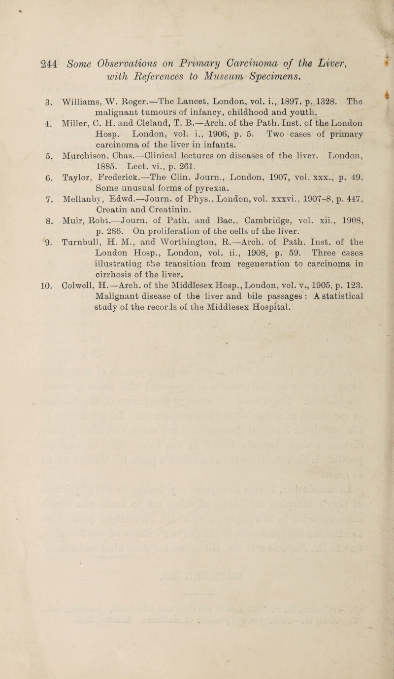 % 244 Some Observations on Primary Carcinoma of the Liver, with References to Museum Specimens. 3. Williams, W. Roger.—The Lancet, London, vol. i.t 1897, p. 1328. The malignant tumours of infancy, childhood and youth. 4. Miller, 0. H. and Oleland, T. B.—Arch, of the Path. Inst, of the London Hosp. London, vol. i., 1906, p. 5. Two cases of primary carcinoma of the liver in infants. 5. Murchison, Chas.—Clinical lectures on diseases of the liver. London, 1885. Lect. vi., p. 261. 6. Taylor, Frederick.—The Clin. Journ., London, 1907, vol. xxx., p. 49. Some unusual forms of pyrexia. 7. Mellanby, Edwd.—Journ. of Phys., London, vol. xxxvi., 1907-8, p. 447. Creatin and Creatinin. 8. Muir, Robb.—Journ. of Path, and Bac., Cambridge, vol. xii., 1908, p. 286. On proliferation of the cells of the liver. 9. Turnbull, H. M., and Worthington, R.—Arch, of Path. Inst, of the London Hosp., London, vol. ii., 1908, p. 59. Three cases illustrating the transition from regeneration to carcinoma in cirrhosis of the liver. 10. Colwell, H.—Arch, of the Middlesex Hosp.,London, vol. v., 1905, p. 123. Malignant disease of the liver and bile passages : A statistical study of the records of the Middlesex Hospital.