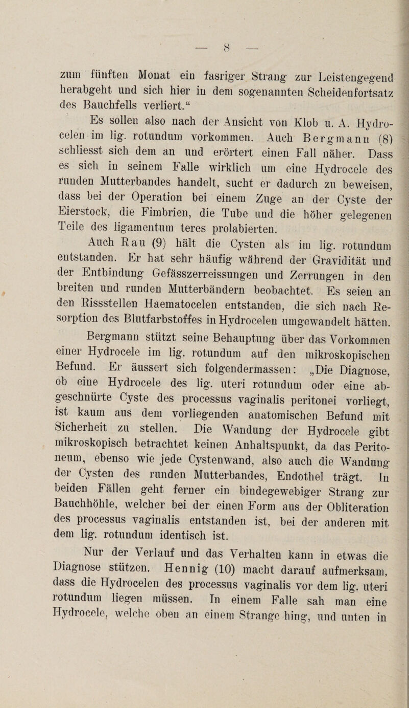 zum fünften Monat ein fasriger Strang zur Leistengegend lierabgeht und sich hier in dem sogenannten Scheidenfortsatz des Bauchfells verliert.“ Es sollen also nach der Ansicht von Klob u. A. Hydro- celen im lig. rotundum Vorkommen. Auch Bergmann (8) schliesst sich dem an und erörtert einen Fall näher. Dass es sich in seinem Falle wirklich um eine Hydrocele des runden Mutterbandes handelt, sucht er dadurch zu beweisen, dass bei der Operation bei einem Zuge an der Cyste der Eierstock, die Fimbrien, die Tube und die höher gelegenen Teile des ligamentum teres prolabierten. Auch Rau (9) hält die Cysten als im lig. rotundum entstanden. Er hat sehr häufig während der Gravidität und der Entbindung Gefässzerreissungen und Zerrungen in den breiten und runden Mutterbändern beobachtet. Es seien an den Rissstellen Haematocelen entstanden, die sich nach Re¬ sorption des Blutfarbstoffes inHydrocelen umgewandelt hätten. Bergmann stützt seine Behauptung über das Vorkommen einer Hydrocele im lig. rotundum auf den mikroskopischen Befund. Er äussert sich folgendermassen: „Die Diagnose, ob eine Hydrocele des lig. uteri rotundum oder eine ab- geschniirte Cyste des processus vaginalis peritonei vorliegt, ist kaum aus dem vorliegenden anatomischen Befund mit Sicherheit zu stellen. Die Wandung der Hydrocele gibt mikroskopisch betrachtet keinen Anhaltspunkt, da das Perito¬ neum, ebenso wie jede Cystenwand, also auch die Wandung der Cysten des runden Mutterbandes, Endothel trägt. In beiden Fällen geht ferner ein bindegewebiger Strang zur Bauchhöhle, welcher bei der einen Form aus der Obliteration des processus vaginalis entstanden ist, bei der anderen mit dem lig. rotundum identisch ist. Nur der Verlauf und das Verhalten kann in etwas die Diagnose stützen. Hennig (10) macht darauf aufmerksam, dass die Hydrocelen des processus vaginalis vor dem lig. uteri rotundum liegen müssen. In einem Falle sah man eine Hydrocele, welche oben an einem Strange hing, und unten in