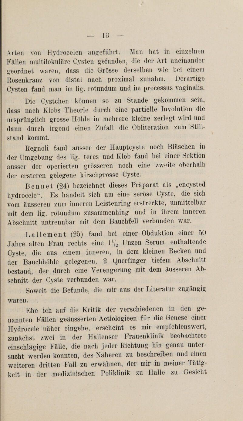 Arten von Hydrocelen angeführt. Man hat in einzelnen Fällen multilokulare Cysten gefunden, die der Art aneinander geordnet waren, dass die Grösse derselben wie bei einem Rosenkranz von distal nach proximal zunahm. Derartige Cysten fand man im lig. rotundum und im processus vaginalis. Die Cystchen können so zu Stande gekommen sein, dass nach Klobs Theorie durch eine partielle Involution die ursprünglich grosse Höhle in mehrere kleine zerlegt wird und dann durch irgend einen Zufall die Obliteration zum Still¬ stand kommt. Regnoli fand ausser der Hauptcyste noch Bläschen in der Umgebung des lig. teres und Klob fand bei einer Sektion ausser der operierten grösseren noch eine zweite oberhalb der ersteren gelegene kirschgrosse Cyste. Bennet (24) bezeichnet dieses Präparat als „encysted hydrocele“. Es handelt sich um eine seröse Cyste, die sich vom äusseren zum inneren Leistenring erstreckte, unmittelbar mit dem lig. rotundum zusammenhing und in ihrem inneren Abschnitt untrennbar mit dem Bauchfell verbunden war. L allem ent (25) fand bei einer Obduktion einer 50 Jahre alten Frau rechts eine l1^ Unzen Serum enthaltende Cyste, die aus einem inneren, in dem kleinen Becken und der Bauchhöhle gelegenen, 2 Querfinger tiefem Abschnitt bestand, der durch eine Verengerung mit dem äusseren Ab¬ schnitt der Cyste verbunden war. Soweit die Befunde, die mir aus der Literatur zugängig waren. Ehe ich auf die Kritik der verschiedenen in den ge¬ nannten Fällen geäusserten Aetiologieen für die Genese einer Hydrocele näher eingehe, erscheint es mir empfehlenswert, zunächst zwei in der Hallenser Frauenklinik beobachtete einschlägige Fälle, die nach jeder Richtung hin genau unter¬ sucht werden konnten, des Näheren zu beschreiben und einen weiteren dritten Fall zu erwähnen, der mir in meiner Tätig¬ keit in der medizinischen Poliklinik zu Halle zu Gesicht
