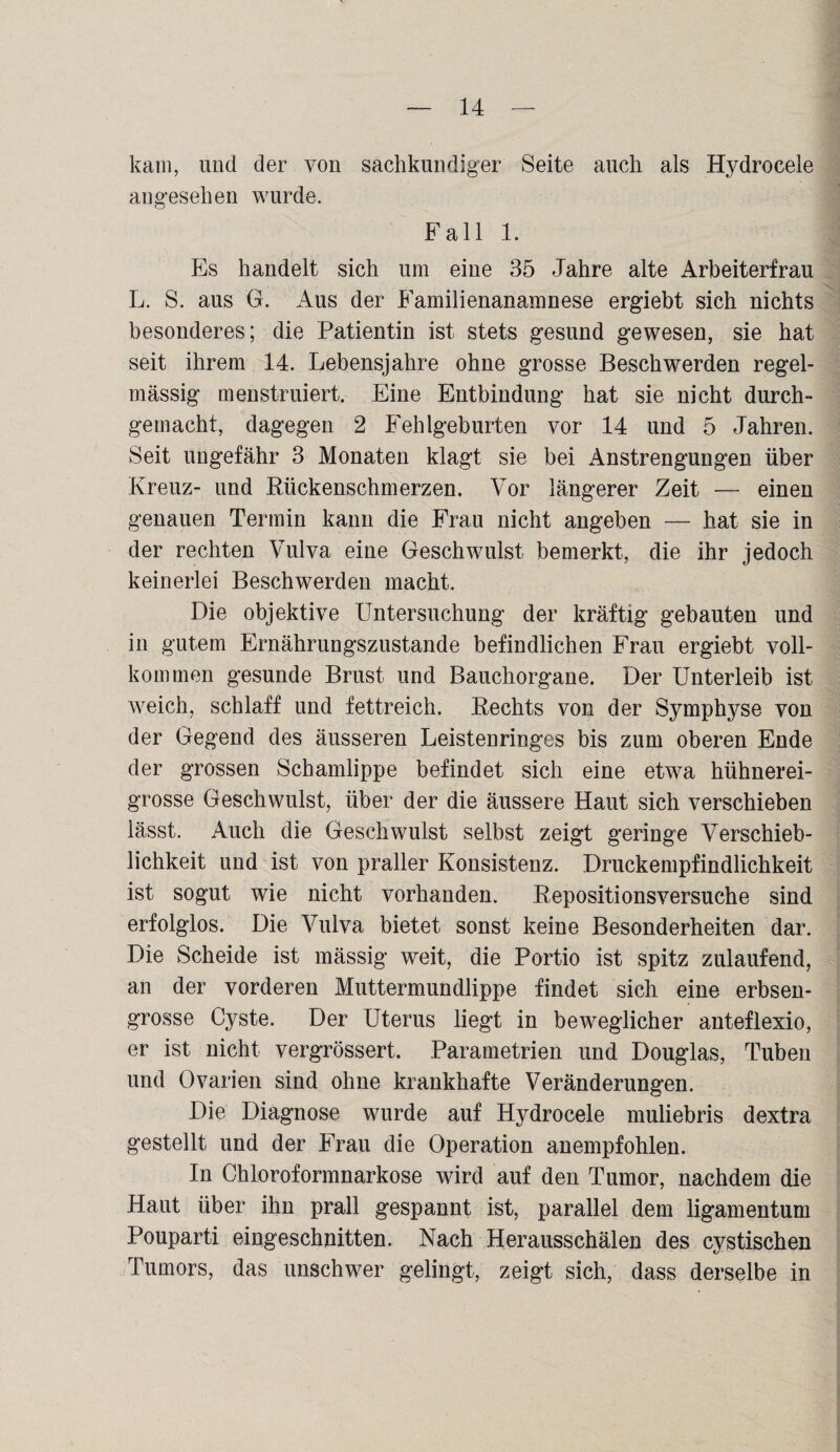 kam, und der von sachkundiger Seite auch als Hydrocele augesehen wurde. Fall 1. Es handelt sich um eine 35 Jahre alte Arbeiterfrau L. S. aus G. Aus der Familienanamnese ergiebt sich nichts besonderes; die Patientin ist stets gesund gewesen, sie hat seit ihrem 14. Lebensjahre ohne grosse Beschwerden regel¬ mässig menstruiert. Eine Entbindung hat sie nicht durch¬ gemacht, dagegen 2 Fehlgeburten vor 14 und 5 Jahren. Seit ungefähr 3 Monaten klagt sie bei Anstrengungen über Kreuz- und Rückenschmerzen. Vor längerer Zeit —- einen genauen Termin kann die Frau nicht angeben — hat sie in der rechten Vulva eine Geschwulst bemerkt, die ihr jedoch keinerlei Beschwerden macht. Die objektive Untersuchung der kräftig gebauten und in gutem Ernährungszustände befindlichen Frau ergiebt voll¬ kommen gesunde Brust und Bauchorgane. Der Unterleib ist weich, schlaff und fettreich. Rechts von der Symphyse von der Gegend des äusseren Leistenringes bis zum oberen Ende der grossen Schamlippe befindet sich eine etwa hühnerei¬ grosse Geschwulst, über der die äussere Haut sich verschieben lässt. Auch die Geschwulst selbst zeigt geringe Verschieb¬ lichkeit und ist von praller Konsistenz. Druckempfindlichkeit ist sogut wie nicht vorhanden. Repositionsversuche sind erfolglos. Die Vulva bietet sonst keine Besonderheiten dar. Die Scheide ist mässig weit, die Portio ist spitz zulaufend, an der vorderen Muttermundlippe findet sich eine erbsen¬ grosse Cyste. Der Uterus liegt in beweglicher anteflexio, er ist nicht vergrössert. Parametrien und Douglas, Tuben und Ovarien sind ohne krankhafte Veränderungen. Die Diagnose wurde auf Hydrocele muliebris dextra gestellt und der Frau die Operation anempfohlen. In Chloroformnarkose wird auf den Tumor, nachdem die Haut über ihn prall gespannt ist, parallel dem ligamentum Pouparti eingeschnitten. Nach Herausschälen des cystischen Tumors, das unschwer gelingt, zeigt sich, dass derselbe in