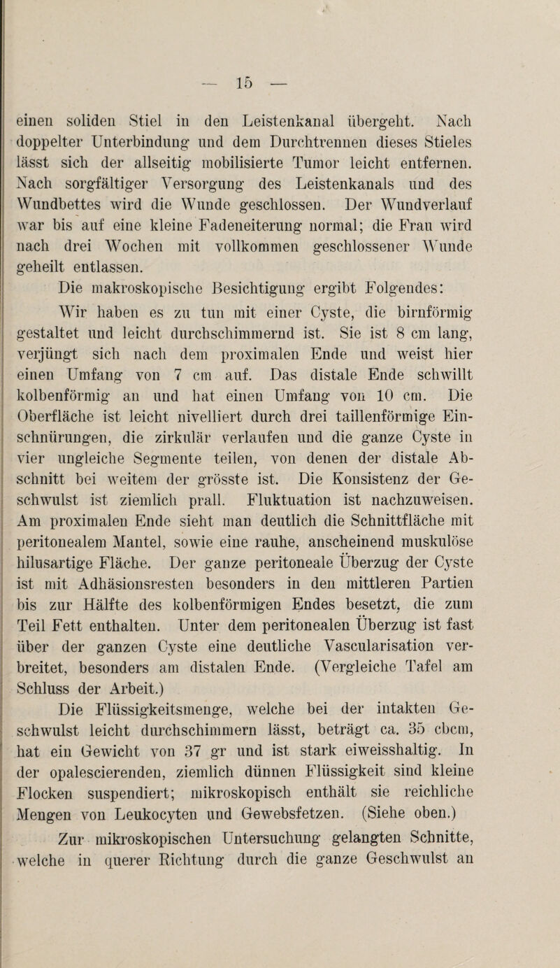einen soliden Stiel in den Leistenkanal übergeht. Nach doppelter Unterbindung und dem Durchtrennen dieses Stieles lässt sich der allseitig mobilisierte Tumor leicht entfernen. Nach sorgfältiger Versorgung des Leistenkanals und des Wundbettes wird die Wunde geschlossen. Der Wundverlauf war bis auf eine kleine Fadeneiterung normal; die Frau wird nach drei Wochen mit vollkommen geschlossener Wunde geheilt entlassen. Die makroskopische Besichtigung ergibt Folgendes: Wir haben es zu tun mit einer Cyste, die bimförmig gestaltet und leicht durchschimmernd ist. Sie ist 8 cm lang, verjüngt sich nach dem proximalen Ende und weist hier einen Umfang von 7 cm auf. Das distale Ende schwillt kolbenförmig an und hat einen Umfang von 10 cm. Die Oberfläche ist leicht nivelliert durch drei taillenförmige Ein¬ schnürungen, die zirkulär verlaufen und die ganze Cyste in vier ungleiche Segmente teilen, von denen der distale Ab¬ schnitt bei weitem der grösste ist. Die Konsistenz der Ge- schwulst ist ziemlich prall. Fluktuation ist nachzuweisen. Am proximalen Ende sieht man deutlich die Schnittfläche mit peritonealem Mantel, sowie eine rauhe, anscheinend muskulöse hilusartige Fläche. Der ganze peritoneale Überzug der Cyste ist mit Adhäsionsresten besonders in den mittleren Partien bis zur Hälfte des kolbenförmigen Endes besetzt, die zum Teil Fett enthalten. Unter dem peritonealen Überzug ist fast über der ganzen Cyste eine deutliche Vascularisation ver¬ breitet, besonders am distalen Ende. (Vergleiche Tafel am Schluss der Arbeit.) Die Flüssigkeitsmenge, welche bei der intakten Ge¬ schwulst leicht durchschimmern lässt, beträgt ca. 35 cbcm, hat ein Gewicht von 37 gr und ist stark eiweisshaltig, ln der opalescierenden, ziemlich dünnen Flüssigkeit sind kleine Flocken suspendiert; mikroskopisch enthält sie reichliche Mengen von Leukocyten und Gewebsfetzen. (Siehe oben.) Zur mikroskopischen Untersuchung gelangten Schnitte, welche in querer Eichtung durch die ganze Geschwulst an