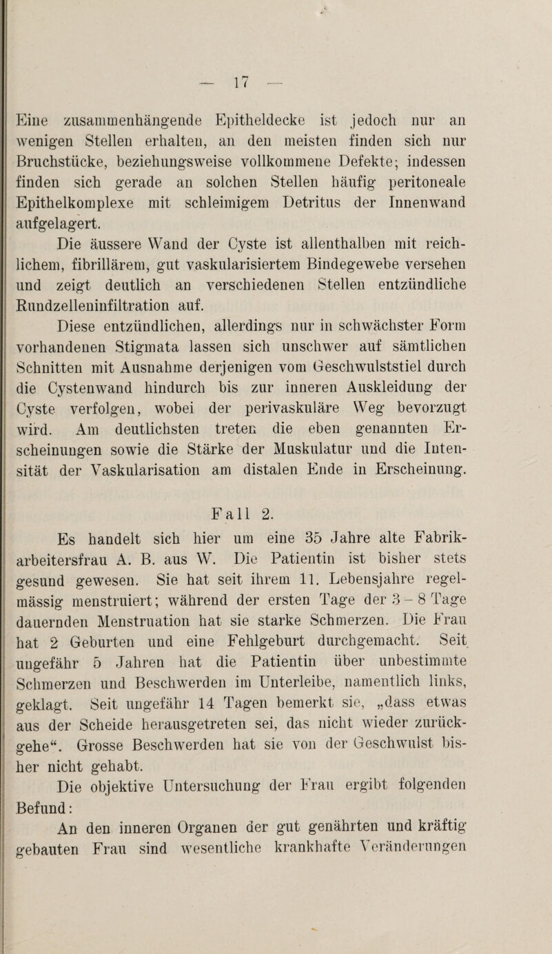 Eine zusammenhängende Epitheldecke ist jedoch nur an wenigen Stellen erhalten, an den meisten finden sich nur Bruchstücke, beziehungsweise vollkommene Defekte; indessen finden sich gerade an solchen Stellen häufig peritoneale Epithelkomplexe mit schleimigem Detritus der Innenwand aufgelagert. Die äussere Wand der Cyste ist allenthalben mit reich¬ lichem, fibrillärem, gut vaskularisiertem Bindegewebe versehen und zeigt deutlich an verschiedenen Stellen entzündliche Rundzelleninfiltration auf. Diese entzündlichen, allerdings nur in schwächster Form vorhandenen Stigmata lassen sich unschwer auf sämtlichen Schnitten mit Ausnahme derjenigen vom Geschwulststiel durch die Cystenwand hindurch bis zur inneren Auskleidung der Cyste verfolgen, wobei der perivaskuläre Weg bevorzugt wird. Am deutlichsten treten die eben genannten Er¬ scheinungen sowie die Stärke der Muskulatur und die Inten¬ sität der Vaskularisation am distalen Ende in Erscheinung. Fall 2. Es handelt sich hier um eine 35 Jahre alte Fabrik¬ arbeitersfrau A. B. aus W. Die Patientin ist bisher stets gesund gewesen. Sie hat seit ihrem 11. Lebensjahre regel¬ mässig menstruiert; während der ersten Tage der 3-8 Tage dauernden Menstruation hat sie starke Schmerzen. Die Frau hat 2 Geburten und eine Fehlgeburt durchgemacht. Seit ungefähr 5 Jahren hat die Patientin über unbestimmte Schmerzen und Beschwerden im Unterleibe, namentlich links, geklagt. Seit ungefähr 14 Tagen bemerkt sie, „dass etwas aus der Scheide herausgetreten sei, das nicht wieder zurück¬ gehe“. Grosse Beschwerden hat sie von der Geschwulst bis¬ her nicht gehabt. Die objektive Untersuchung der Frau ergibt folgenden Befund: An den inneren Organen der gut genährten und kräftig gebauten Frau sind wesentliche krankhafte Veränderungen