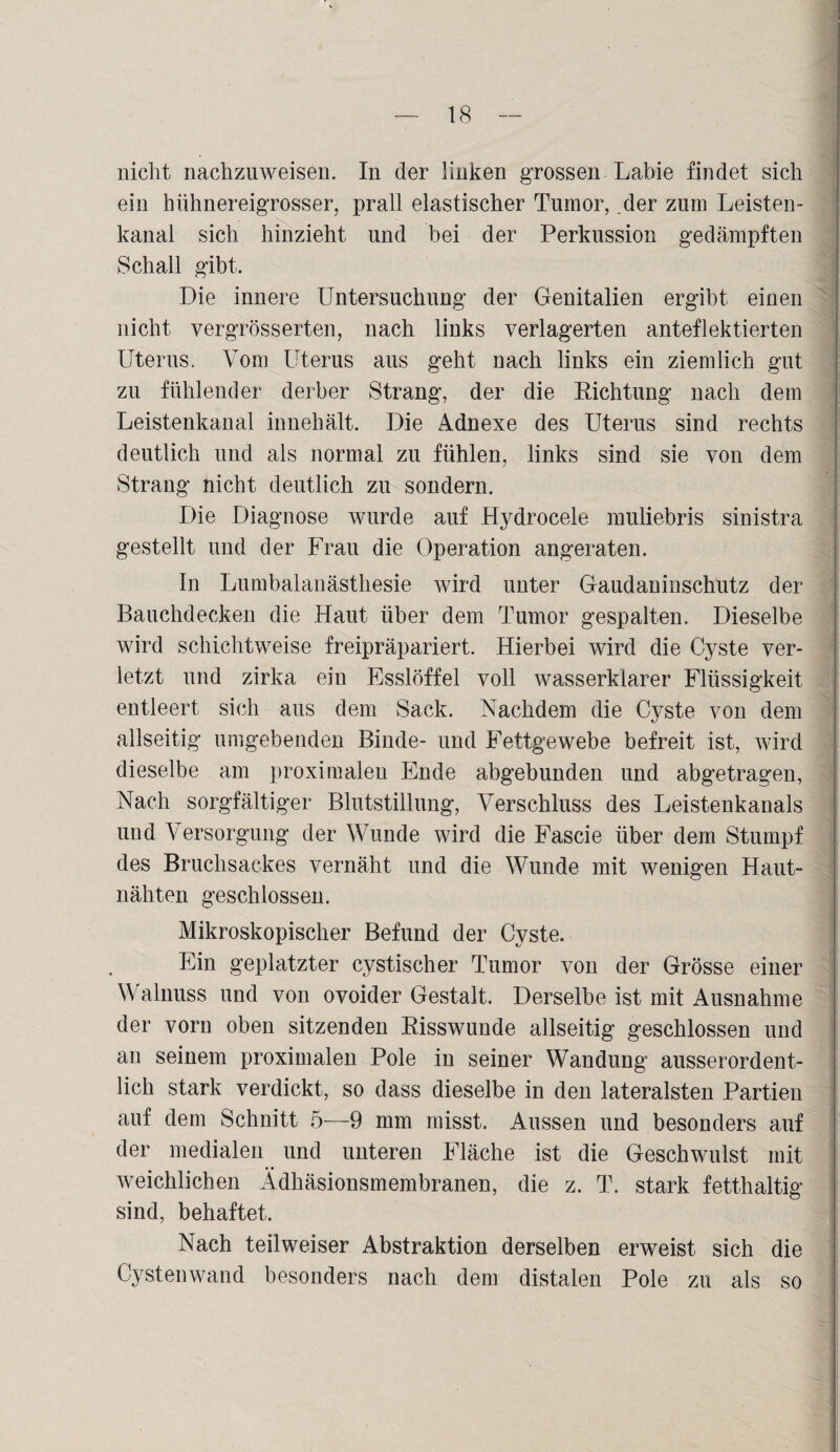 nicht nachzuweisen. In der linken grossen Labie findet sich ein hühnereigrosser, prall elastischer Tumor, .der zum Leisten¬ kanal sich hinzieht und bei der Perkussion gedämpften Schall gibt. Die innere Untersuchung der Genitalien ergibt einen nicht vergrösserten, nach links verlagerten anteflektierten Uterus. Vom Uterus aus geht nach links ein ziemlich gut zu fühlender derber Strang, der die Richtung nach dem Leistenkanal innehält. Die Adnexe des Uterus sind rechts deutlich und als normal zu fühlen, links sind sie von dem Strang nicht deutlich zu sondern. Die Diagnose wurde auf Hydrocele muliebris sinistra gestellt und der Frau die Operation angeraten. In Lumbalanästhesie wird unter Gaudaninschutz der Bauchdecken die Haut über dem Tumor gespalten. Dieselbe wird schichtweise freipräpariert. Hierbei wird die Cyste ver¬ letzt und zirka ein Esslöffel voll wasserklarer Flüssigkeit entleert sich aus dem Sack. Nachdem die Cyste von dem allseitig umgebenden Binde- und Fettgewebe befreit ist, wird dieselbe am proximalen Ende abgebunden und abgetragen, Nach sorgfältiger Blutstillung, Verschluss des Leistenkanals und Versorgung der Wunde wird die Fascie über dem Stumpf des Bruchsackes vernäht und die Wunde mit wenigen Haut¬ nähten geschlossen. Mikroskopischer Befund der Cyste. Ein geplatzter cystischer Tumor von der Grösse einer Walnuss und von ovoider Gestalt. Derselbe ist mit Ausnahme der vorn oben sitzenden Risswunde allseitig geschlossen und au seinem proximalen Pole in seiner Wandung ausserordent¬ lich stark verdickt, so dass dieselbe in den lateralsten Partien auf dem Schnitt 5—9 mm misst. Aussen und besonders auf der medialen und unteren Fläche ist die Geschwulst mit weichlichen Ädhäsionsmembranen, die z. T. stark fetthaltig sind, behaftet. Nach teilweiser Abstraktion derselben erweist sich die Cystenwand besonders nach dem distalen Pole zu als so