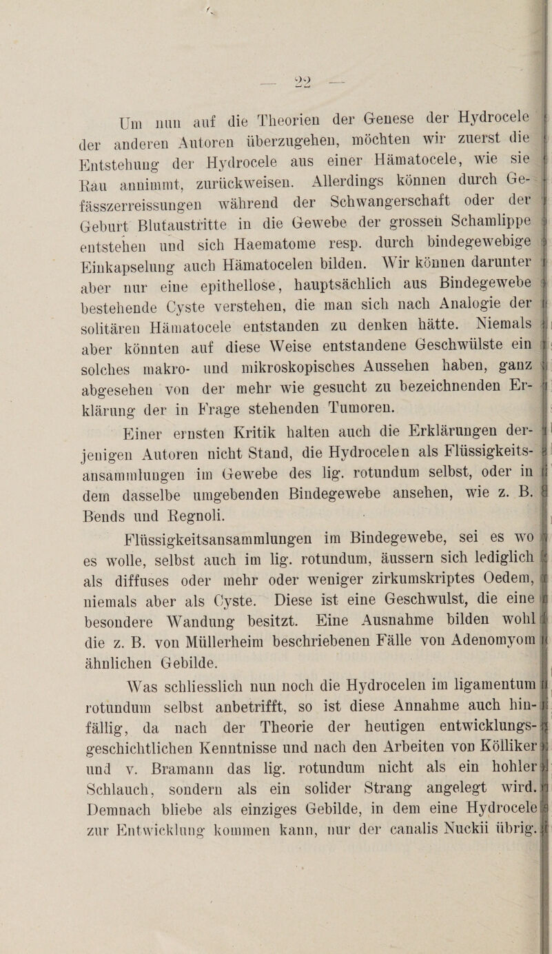 / 99_ Um nun auf die Theorien der Genese der Hydrocele der anderen Autoren überzugehen, möchten wir zuerst die 1 Entstehung der Hydrocele aus einer Hämatocele, wie sie j Rau annimmt, zurückweisen. Allerdings können durch Ge- • fässzerreissungen während der Schwangerschaft odei det i Geburt Blutaustritte in die Gewebe der grossen Schamlippe | entstehen und sich Haematome resp. durch bindegewebige | Einkapselung auch Hämatocelen bilden. Wir können darunter i aber nur eine epithellose, hauptsächlich aus Bindegewebe f bestehende Cyste verstehen, die man sich nach Analogie der i solitären Hämatocele entstanden zu denken hätte. Niemals i aber könnten auf diese Weise entstandene Geschwülste ein | solches makro- und mikroskopisches Aussehen haben, ganz J abgesehen von der mehr wie gesucht zu bezeichnenden Er- jj klärung der in Frage stehenden Tumoren. j Einer ernsten Kritik halten auch die Erklärungen der- t jenigen Autoren nicht Stand, die Hydrocelen als Flüssigkeits- h ansammlungen im Gewebe des lig. rotundum selbst, oder in | dem dasselbe umgebenden Bindegewebe ansehen, wie z. B. Bends und Regnoli. Elüssigkeitsansammlungen im Bindegewebe, sei es wo | es wolle, selbst auch im lig. rotundum, äussern sich lediglich : als diffuses oder mehr oder weniger zirkumskriptes Oedem, i niemals aber als Cyste. Diese ist eine Geschwulst, die eine n besondere Wandung besitzt. Eine Ausnahme bilden wohl 1 die z. B. von Müllerheim beschriebenen Fälle von Adenomyom i« ähnlichen Gebilde. Was schliesslich nun noch die Hydrocelen im ligamentum ri rotundum selbst anbetrifft, so ist diese Annahme auch hin-u fällig, da nach der Theorie der heutigen entwicklungs-r< geschichtlichen Kenntnisse und nach den Arbeiten von Kölliker | und v. Bramann das lig. rotundum nicht als ein hohler)] Schlauch, sondern als ein solider Strang angelegt wird, n Demnach bliebe als einziges Gebilde, in dem eine Hydrocele ;ja zur Entwicklung kommen kann, nur der canalis Nuckii übrig.®