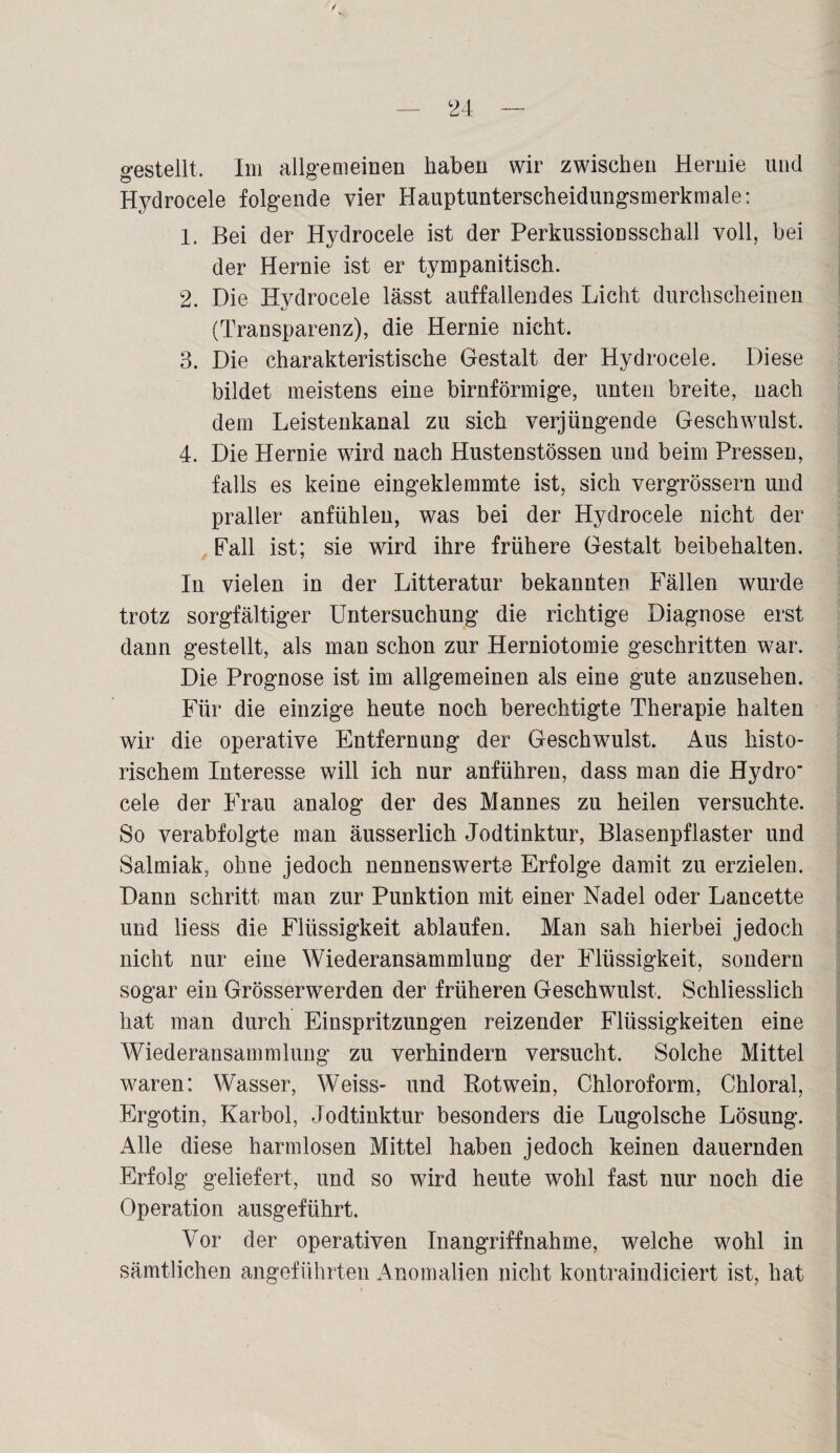 Hydrocele folgende vier Hauptunterscheidungsmerkmale: 1. Bei der Hydrocele ist der Perkussionsschall voll, bei der Hernie ist er tympanitisch. 2. Die Hydrocele lässt auffallendes Licht durchscheinen (Transparenz), die Hernie nicht. 3. Die charakteristische Gestalt der Hydrocele. Diese bildet meistens eine bimförmige, unten breite, nach dem Leistenkanal zu sich verjüngende Geschwulst. 4. Die Hernie wird nach Hustenstössen und beim Pressen, falls es keine eingeklemmte ist, sich vergrössern und praller anfühleu, was bei der Hydrocele nicht der Pall ist; sie wird ihre frühere Gestalt beibehalten. In vielen in der Litteratur bekannten Fällen wurde trotz sorgfältiger Untersuchung die richtige Diagnose erst dann gestellt, als man schon zur Herniotomie geschritten war. Die Prognose ist im allgemeinen als eine gute anzusehen. Für die einzige heute noch berechtigte Therapie halten wir die operative Entfernung der Geschwulst. Aus histo¬ rischem Interesse will ich nur anführen, dass man die Hydro' cele der Frau analog der des Mannes zu heilen versuchte. So verabfolgte man äusserlich Jodtinktur, Blasenpflaster und Salmiak, ohne jedoch nennenswerte Erfolge damit zu erzielen. Dann schritt man zur Punktion mit einer Nadel oder Lancette und liess die Flüssigkeit ablaufen. Man sah hierbei jedoch nicht nur eine Wiederansammlung der Flüssigkeit, sondern sogar ein Grösserwerden der früheren Geschwulst. Schliesslich hat man durch Einspritzungen reizender Flüssigkeiten eine Wiederansammlung zu verhindern versucht. Solche Mittel waren: Wasser, Weiss- und Rotwein, Chloroform, Chloral, Ergotin, Karbol, Jodtinktur besonders die Lugolsche Lösung. Alle diese harmlosen Mittel haben jedoch keinen dauernden Erfolg geliefert, und so wird heute wohl fast nur noch die Operation ausgeführt. Vor der operativen Inangriffnahme, welche wohl in sämtlichen angeführten Anomalien nicht kontraindiciert ist, hat