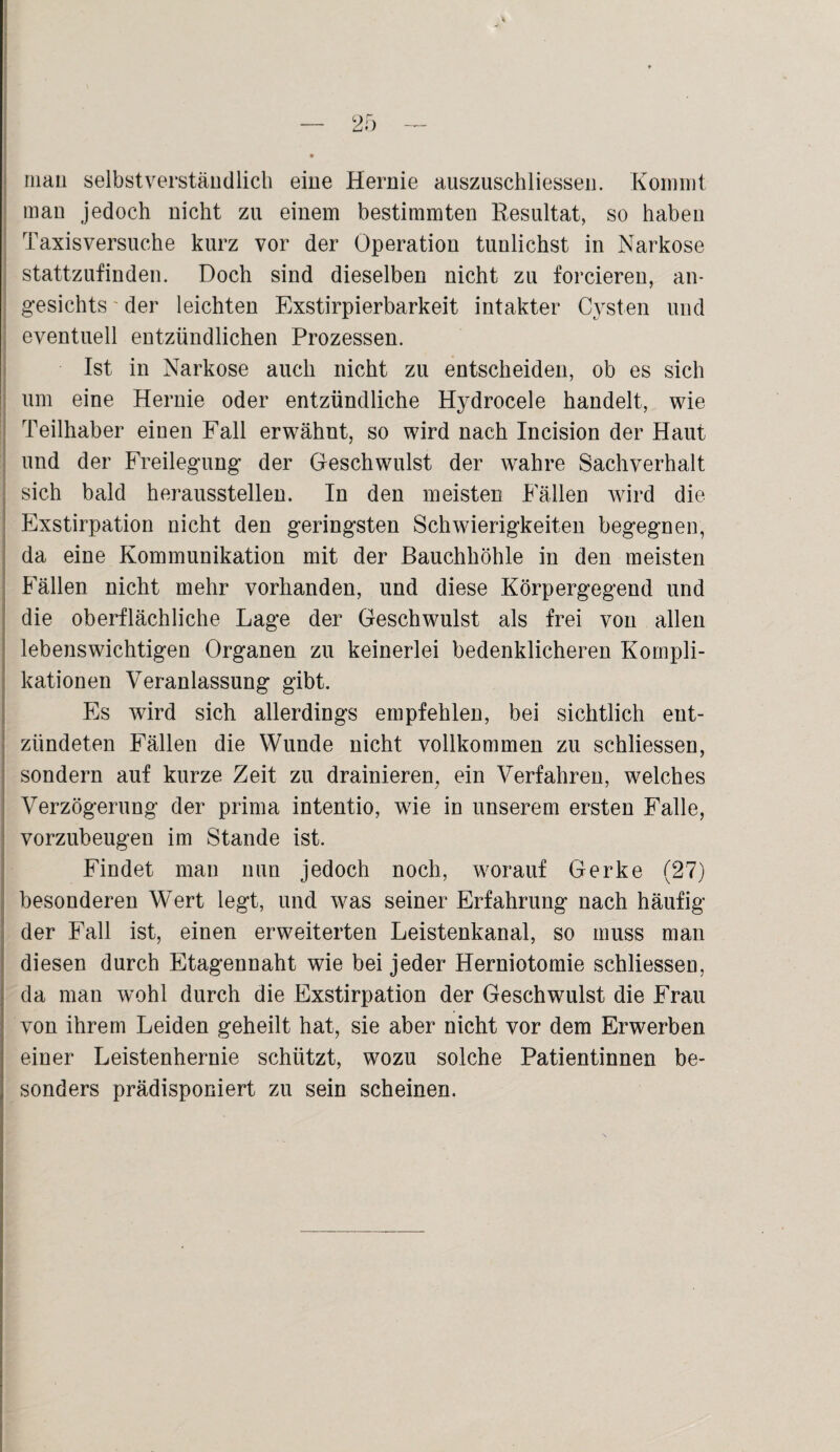 mau selbstverständlich eine Hernie auszuschliessen. Kommt man jedoch nicht zu einem bestimmten Resultat, so haben Taxisversuche kurz vor der Operation tunlichst in Narkose stattzufinden. Doch sind dieselben nicht zu forcieren, an¬ gesichts ' der leichten Exstirpierbarkeit intakter Cysten und eventuell entzündlichen Prozessen. Ist in Narkose auch nicht zu entscheiden, ob es sich um eine Hernie oder entzündliche Hydrocele handelt, wie Teilhaber einen Fall erwähnt, so wird nach Incision der Haut und der Freilegung der Geschwulst der wahre Sachverhalt sich bald herausstellen. In den meisten Fällen wird die Exstirpation nicht den geringsten Schwierigkeiten begegnen, da eine Kommunikation mit der Bauchhöhle in den meisten Fällen nicht mehr vorhanden, und diese Körpergegend und die oberflächliche Lage der Geschwulst als frei von allen lebenswichtigen Organen zu keinerlei bedenklicheren Kompli¬ kationen Veranlassung gibt. Es wird sich allerdings empfehlen, bei sichtlich ent¬ zündeten Fällen die Wunde nicht vollkommen zu schliessen, sondern auf kurze Zeit zu drainieren, ein Verfahren, welches Verzögerung der prima intentio, wie in unserem ersten Falle, vorzubeugen im Stande ist. Findet man nun jedoch noch, worauf Gerke (27) besonderen Wert legt, und was seiner Erfahrung nach häufig der Fall ist, einen erweiterten Leistenkanal, so muss man diesen durch Etagennaht wie bei jeder Herniotomie schliessen, da mau w^ohl durch die Exstirpation der Geschwulst die Frau von ihrem Leiden geheilt hat, sie aber nicht vor dem Erwerben einer Leistenhernie schützt, wozu solche Patientinnen be¬ sonders prädisponiert zu sein scheinen.