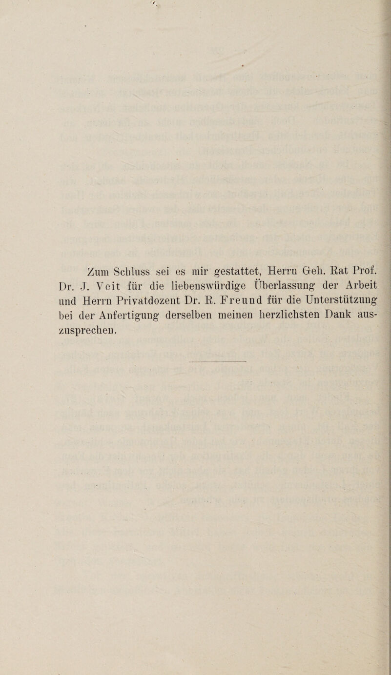 Zum Schluss sei es mir gestattet, Herrn Geh. Rat Prof. Dr. J. Veit für die liebenswürdige Überlassung der Arbeit und Herrn Privatdozent Dr. R. Freund für die Unterstützung bei der Anfertigung derselben meinen herzlichsten Dank aus¬ zusprechen.