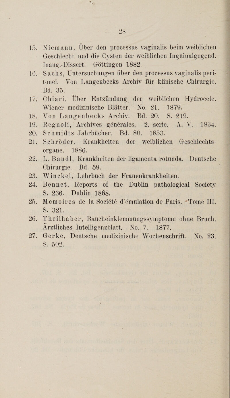 15. Nie manu, Über den processus vaginalis beim weiblichen Geschlecht und die Cysten der weiblichen Inguioalgegend. Inaug.-Dissert. Göttingen 1882. 16. Sachs, Untersuchungen über den processus vaginalis peri- tonei. Von Langenbecks Archiv für klinische Chirurgie. Bd. 35. 17. Chiari, Über Entzündung der weiblichen Hvdrocele. Wiener medizinische Blätter. No. 21. 1879. 18. Von Langenbecks Archiv. Bd. 20. S. 219. 19. Regnoli, Archives generales. 2. serie. A. V. 1834. 20. Schmidts Jahrbücher. Bd. 80. 1853, 21. Schröder, Krankheiten der weiblichen Geschlechts¬ organe. 1886. 22. L. Bandl, Krankheiten der ligamenta rotunda. Deutsche Chirurgie. Bd. 59. 23. Winckel, Lehrbuch der Frauenkrankheiten. 24. Ben net, Reports of the Dublin pathological Society S. 236. Dublin 1868. 25. Memoires de la Societe d’emulation de Paris. Tome III. S. 321. 26. Theilhaber, Baucheinklemmungssymptome ohne Bruch. Ärztliches Intelligenzblatt. No. 7. 1877. 27. Gerke, Deutsche medizinische Wochenschrift. No. 23. S. 502.