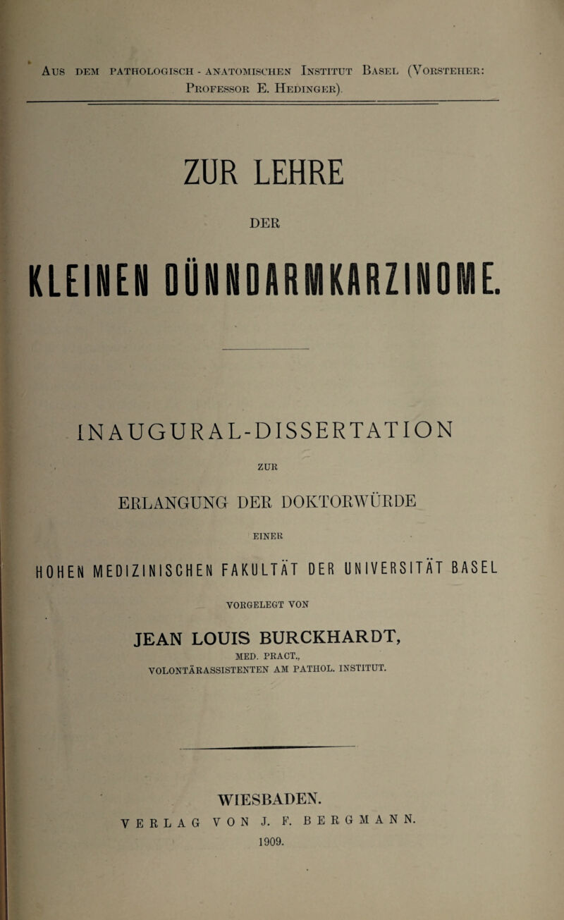 AUS DEM PATHOLOGISCH - ANATOMISCHEN INSTITUT BASEL (VORSTEHER: Professor E. Hedinger). ZUR LEHRE DER KLEINEN DQNNDARMKARZINONIE. IN AUGUR AL-DISSERTATION . ZUR ERLANGUNG DER DOKTORWÜRDE EINER HOHEN MEDIZINISCHEN FAKULTÄT DER UNIVERSITÄT BASEL VORGELEGT VON JEAN LOUIS BURCKHARDT, MED. PR ACT., VOLONTÄRASSISTENTEN AM PATIIOL. INSTITUT. WIESBADEN. VERLAG VON J. F. BERGMANN. 1909.