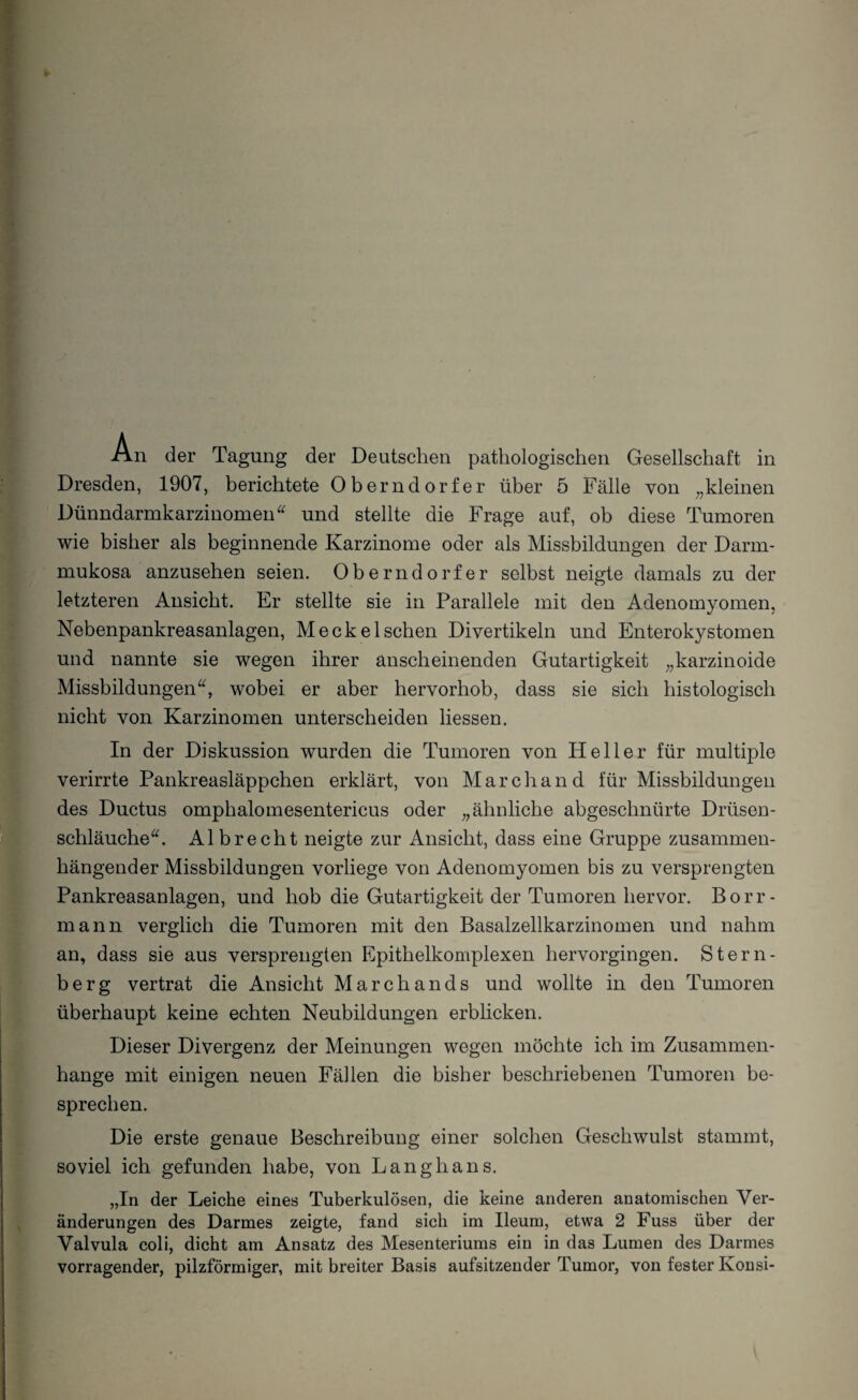 Dresden, 1907, berichtete Oberndorfer über 5 Fälle von „kleinen Dünndarmkarzinomen“ und stellte die Frage auf, ob diese Tumoren wie bisher als beginnende Karzinome oder als Missbildungen der Darm¬ mukosa anzuseben seien. Oberndorfer selbst neigte damals zu der letzteren Ansicht. Er stellte sie in Parallele mit den Adenomyomen, Nebenpankreasanlagen, Me ekel sehen Divertikeln und Enterokystomen und nannte sie wegen ihrer anscheinenden Gutartigkeit „karzinoide Missbildungen“, wobei er aber hervorhob, dass sie sich histologisch nicht von Karzinomen unterscheiden Hessen. In der Diskussion wurden die Tumoren von Heller für multiple verirrte Pankreasläppchen erklärt, von March and für Missbildungen des Ductus omphalomesentericus oder „ähnliche abgeschnürte Drüsen¬ schläuche“. Al brecht neigte zur Ansicht, dass eine Gruppe zusammen¬ hängender Missbildungen vorliege von Adenomyomen bis zu versprengten Pankreasanlagen, und hob die Gutartigkeit der Tumoren hervor. Borr- mann verglich die Tumoren mit den Basalzellkarzinomen und nahm an, dass sie aus versprengten Epithelkomplexen hervorgingen. Stern¬ berg vertrat die Ansicht Marchands und wollte in den Tumoren überhaupt keine echten Neubildungen erblicken. Dieser Divergenz der Meinungen wegen möchte ich im Zusammen¬ hänge mit einigen neuen Fällen die bisher beschriebenen Tumoren be¬ sprechen. Die erste genaue Beschreibung einer solchen Geschwulst stammt, soviel ich gefunden habe, von Langhaus. „In der Leiche eines Tuberkulösen, die keine anderen anatomischen Ver¬ änderungen des Darmes zeigte, fand sich im Ileum, etwa 2 Fuss über der Valvula coli, dicht am Ansatz des Mesenteriums ein in das Lumen des Darmes vorragender, pilzförmiger, mit breiter Basis aufsitzender Tumor, von fester Ivonsi-