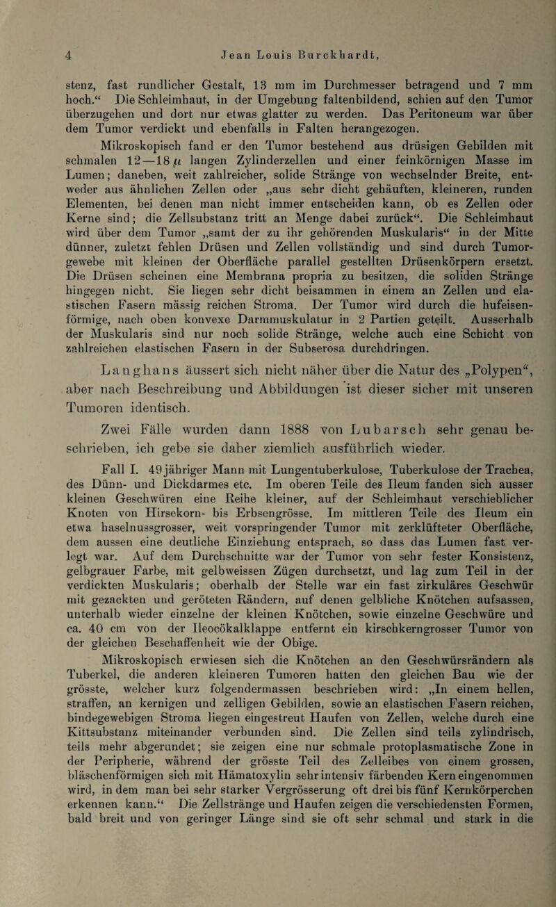 stenz, fast rundlicher Gestalt, 13 mm im Durchmesser betragend und 7 mm hoch.“ Die Schleimhaut, in der Umgebung faltenbildend, schien auf den Tumor überzugehen und dort nur etwas glatter zu werden. Das Peritoneum war über dem Tumor verdickt und ebenfalls in Falten herangezogen. Mikroskopisch fand er den Tumor bestehend aus drüsigen Gebilden mit schmalen 12 —18 (it langen Zylinderzellen und einer feinkörnigen Masse im Lumen; daneben, weit zahlreicher, solide Stränge von wechselnder Breite, ent¬ weder aus ähnlichen Zellen oder „aus sehr dicht gehäuften, kleineren, runden Elementen, bei denen man nicht immer entscheiden kann, ob es Zellen oder Kerne sind; die Zellsubstanz tritt an Menge dabei zurück“. Die Schleimhaut wird über dem Tumor „samt der zu ihr gehörenden Muskularis“ in der Mitte dünner, zuletzt fehlen Drüsen und Zellen vollständig und sind durch Tumor¬ gewebe mit kleinen der Oberfläche parallel gestellten Drüsenkörpern ersetzt. Die Drüsen scheinen eine Membrana propria zu besitzen, die soliden Stränge hingegen nicht. Sie liegen sehr dicht beisammen in einem an Zellen und ela¬ stischen Fasern mässig reichen Stroma. Der Tumor wird durch die hufeisen¬ förmige, nach oben konvexe Darmmuskulatur in 2 Partien geteilt. Ausserhalb der Muskularis sind nur noch solide Stränge, welche auch eine Schicht von zahlreichen elastischen Fasern in der Subserosa durchdringen. Lang ha ns äussert sich nicht näher über die Natur des „Polypen“, aber nach Beschreibung und Abbildungen ist dieser sicher mit unseren Tumoren identisch. Zwei Fälle wurden dann 1888 von Lubarsch sehr genau be¬ schrieben, ich gebe sie daher ziemlich ausführlich wieder. Fall I. 49 jähriger Mann mit Lungentuberkulose, Tuberkulose der Trachea, des Dünn- und Dickdarmes etc. Im oberen Teile des Ueum fanden sich ausser kleinen Geschwüren eine Reihe kleiner, auf der Schleimhaut verschieblicher Knoten von Hirsekorn- bis Erbsengrösse. Im mittleren Teile des Ueum ein etwa haselnussgrosser, weit vorspringender Tumor mit zerklüfteter Oberfläche, dem aussen eine deutliche Einziehung entsprach, so dass das Lumen fast ver¬ legt war. Auf dem Durchschnitte war der Tumor von sehr fester Konsistenz, gelbgrauer Farbe, mit gelbweissen Zügen durchsetzt, und lag zum Teil in der verdickten Muskularis; oberhalb der Stelle war ein fast zirkuläres Geschwür mit gezackten und geröteten Rändern, auf denen gelbliche Knötchen aufsassen, unterhalb wieder einzelne der kleinen Knötchen, sowie einzelne Geschwüre und ca. 40 cm von der Ueocökalklappe entfernt ein kirschkerngrosser Tumor von der gleichen Beschaffenheit wie der Obige. Mikroskopisch erwiesen sich die Knötchen an den Geschwürsrändern als Tuberkel, die anderen kleineren Tumoren hatten den gleichen Bau wie der grösste, welcher kurz folgenderinassen beschrieben wird: „In einem hellen, straffen, an kernigen und zeitigen Gebilden, sowie an elastischen Fasern reichen, bindegewebigen Stroma liegen eingestreut Haufen von Zellen, welche durch eine Kittsubstanz miteinander verbunden sind. Die Zellen sind teils zylindrisch, teils mehr abgerundet; sie zeigen eine nur schmale protoplasmatische Zone in der Peripherie, während der grösste Teil des Zelleibes von einem grossen, bläschenförmigen sich mit Hämatoxylin sehr intensiv färbendeu Kern eingenommen wird, in dem man bei sehr starker Vergrösserung oft drei bis fünf Kernkörperchen erkennen kann.‘‘ Die Zellstränge und Haufen zeigen die verschiedensten Formen, bald breit und von geringer Länge sind sie oft sehr schmal und stark in die